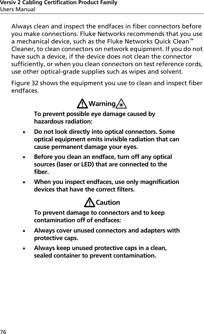 Versiv 2 Cabling Certification Product FamilyUsers Manual76Always clean and inspect the endfaces in fiber connectors before you make connections. Fluke Networks recommends that you use a mechanical device, such as the Fluke Networks Quick Clean™ Cleaner, to clean connectors on network equipment. If you do not have such a device, if the device does not clean the connector sufficiently, or when you clean connectors on test reference cords, use other optical-grade supplies such as wipes and solvent.Figure 32 shows the equipment you use to clean and inspect fiber endfaces.WWarning*To prevent possible eye damage caused by hazardous radiation:Do not look directly into optical connectors. Some optical equipment emits invisible radiation that can cause permanent damage your eyes.Before you clean an endface, turn off any optical sources (laser or LED) that are connected to the fiber.When you inspect endfaces, use only magnification devices that have the correct filters.WCautionTo prevent damage to connectors and to keep contamination off of endfaces:Always cover unused connectors and adapters with protective caps. Always keep unused protective caps in a clean, sealed container to prevent contamination.