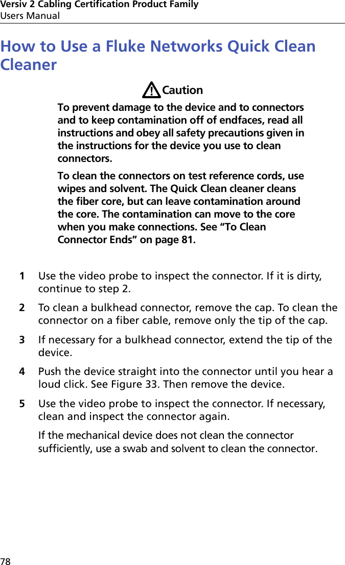 Versiv 2 Cabling Certification Product FamilyUsers Manual78How to Use a Fluke Networks Quick Clean CleanerWCautionTo prevent damage to the device and to connectors and to keep contamination off of endfaces, read all instructions and obey all safety precautions given in the instructions for the device you use to clean connectors. To clean the connectors on test reference cords, use wipes and solvent. The Quick Clean cleaner cleans the fiber core, but can leave contamination around the core. The contamination can move to the core when you make connections. See “To Clean Connector Ends” on page 81.1Use the video probe to inspect the connector. If it is dirty, continue to step 2.2To clean a bulkhead connector, remove the cap. To clean the connector on a fiber cable, remove only the tip of the cap. 3If necessary for a bulkhead connector, extend the tip of the device.4Push the device straight into the connector until you hear a loud click. See Figure 33. Then remove the device.5Use the video probe to inspect the connector. If necessary, clean and inspect the connector again. If the mechanical device does not clean the connector sufficiently, use a swab and solvent to clean the connector.
