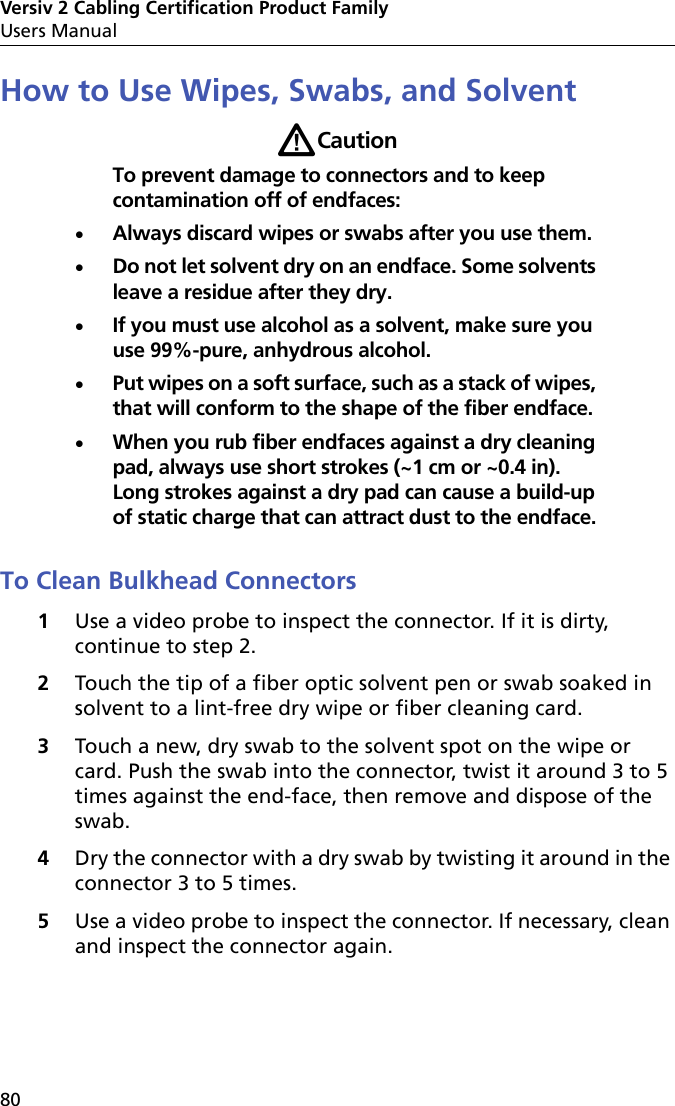 Versiv 2 Cabling Certification Product FamilyUsers Manual80How to Use Wipes, Swabs, and SolventWCautionTo prevent damage to connectors and to keep contamination off of endfaces:Always discard wipes or swabs after you use them.Do not let solvent dry on an endface. Some solvents leave a residue after they dry.If you must use alcohol as a solvent, make sure you use 99%-pure, anhydrous alcohol.Put wipes on a soft surface, such as a stack of wipes, that will conform to the shape of the fiber endface.When you rub fiber endfaces against a dry cleaning pad, always use short strokes (~1 cm or ~0.4 in). Long strokes against a dry pad can cause a build-up of static charge that can attract dust to the endface.To Clean Bulkhead Connectors1Use a video probe to inspect the connector. If it is dirty, continue to step 2.2Touch the tip of a fiber optic solvent pen or swab soaked in solvent to a lint-free dry wipe or fiber cleaning card.3Touch a new, dry swab to the solvent spot on the wipe or card. Push the swab into the connector, twist it around 3 to 5 times against the end-face, then remove and dispose of the swab. 4Dry the connector with a dry swab by twisting it around in the connector 3 to 5 times.5Use a video probe to inspect the connector. If necessary, clean and inspect the connector again.