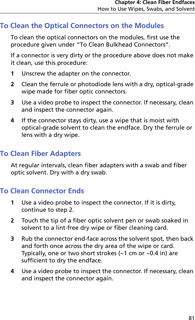 Chapter 4: Clean Fiber EndfacesHow to Use Wipes, Swabs, and Solvent81To Clean the Optical Connectors on the ModulesTo clean the optical connectors on the modules, first use the procedure given under “To Clean Bulkhead Connectors”.If a connector is very dirty or the procedure above does not make it clean, use this procedure:1Unscrew the adapter on the connector.2Clean the ferrule or photodiode lens with a dry, optical-grade wipe made for fiber optic connectors.3Use a video probe to inspect the connector. If necessary, clean and inspect the connector again.4If the connector stays dirty, use a wipe that is moist with optical-grade solvent to clean the endface. Dry the ferrule or lens with a dry wipe.To Clean Fiber AdaptersAt regular intervals, clean fiber adapters with a swab and fiber optic solvent. Dry with a dry swab.To Clean Connector Ends1Use a video probe to inspect the connector. If it is dirty, continue to step 2.2Touch the tip of a fiber optic solvent pen or swab soaked in solvent to a lint-free dry wipe or fiber cleaning card.3Rub the connector end-face across the solvent spot, then back and forth once across the dry area of the wipe or card. Typically, one or two short strokes (~1 cm or ~0.4 in) are sufficient to dry the endface.4Use a video probe to inspect the connector. If necessary, clean and inspect the connector again.