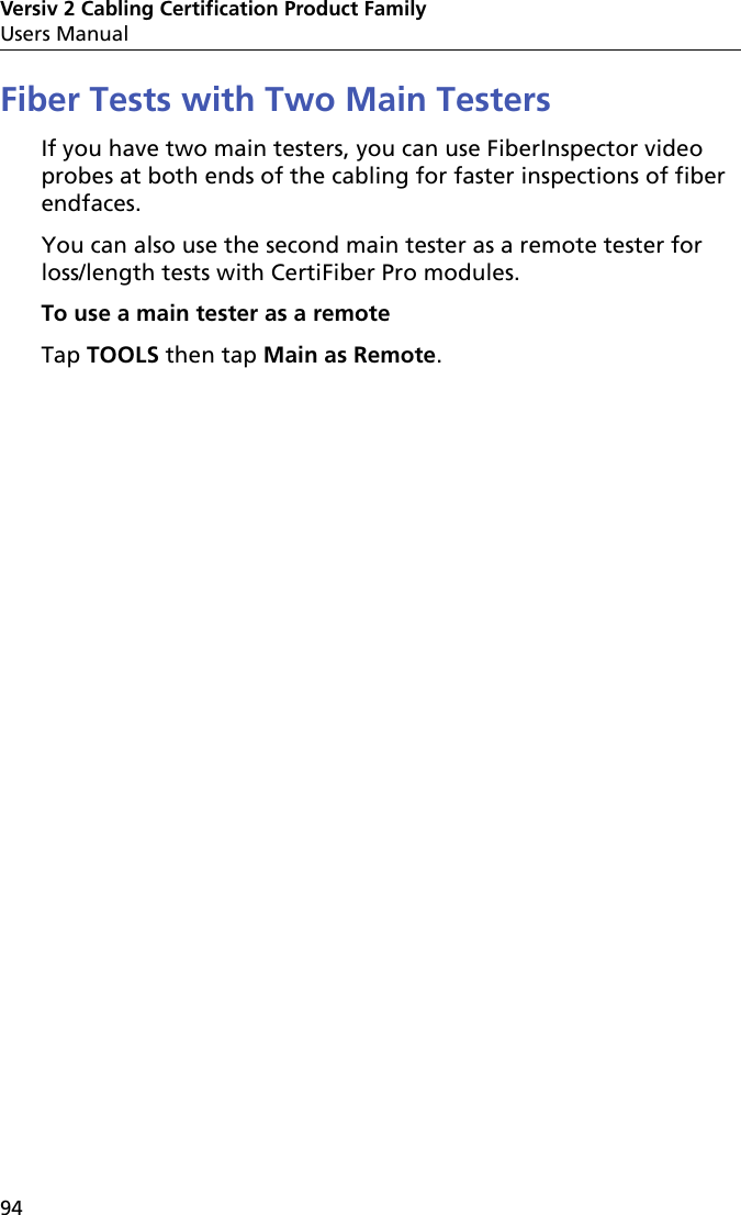 Versiv 2 Cabling Certification Product FamilyUsers Manual94Fiber Tests with Two Main TestersIf you have two main testers, you can use FiberInspector video probes at both ends of the cabling for faster inspections of fiber endfaces.You can also use the second main tester as a remote tester for loss/length tests with CertiFiber Pro modules. To use a main tester as a remoteTap TOOLS then tap Main as Remote.