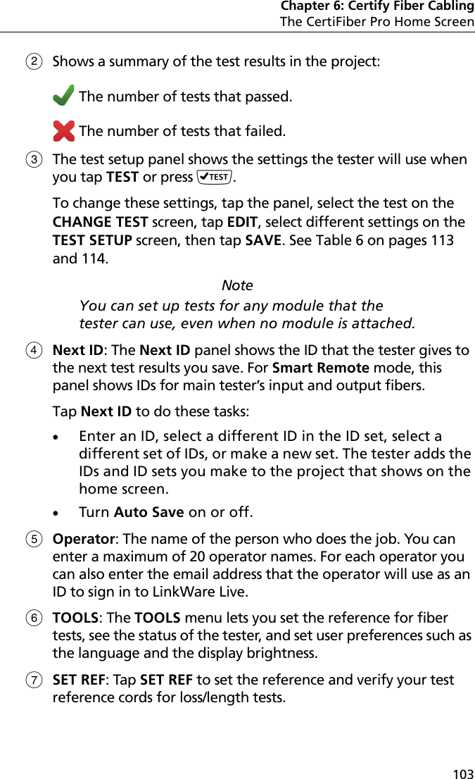 Chapter 6: Certify Fiber CablingThe CertiFiber Pro Home Screen103Shows a summary of the test results in the project:  The number of tests that passed. The number of tests that failed.The test setup panel shows the settings the tester will use when you tap TEST or press . To change these settings, tap the panel, select the test on the CHANGE TEST screen, tap EDIT, select different settings on the TEST SETUP screen, then tap SAVE. See Table 6 on pages 113 and 114.NoteYou can set up tests for any module that the tester can use, even when no module is attached.Next ID: The Next ID panel shows the ID that the tester gives to the next test results you save. For Smart Remote mode, this panel shows IDs for main tester’s input and output fibers.Tap Next ID to do these tasks:Enter an ID, select a different ID in the ID set, select a different set of IDs, or make a new set. The tester adds the IDs and ID sets you make to the project that shows on the home screen.Turn Auto Save on or off.Operator: The name of the person who does the job. You can enter a maximum of 20 operator names. For each operator you can also enter the email address that the operator will use as an ID to sign in to LinkWare Live.TOOLS: The TOOLS menu lets you set the reference for fiber tests, see the status of the tester, and set user preferences such as the language and the display brightness. SET REF: Tap SET REF to set the reference and verify your test reference cords for loss/length tests.