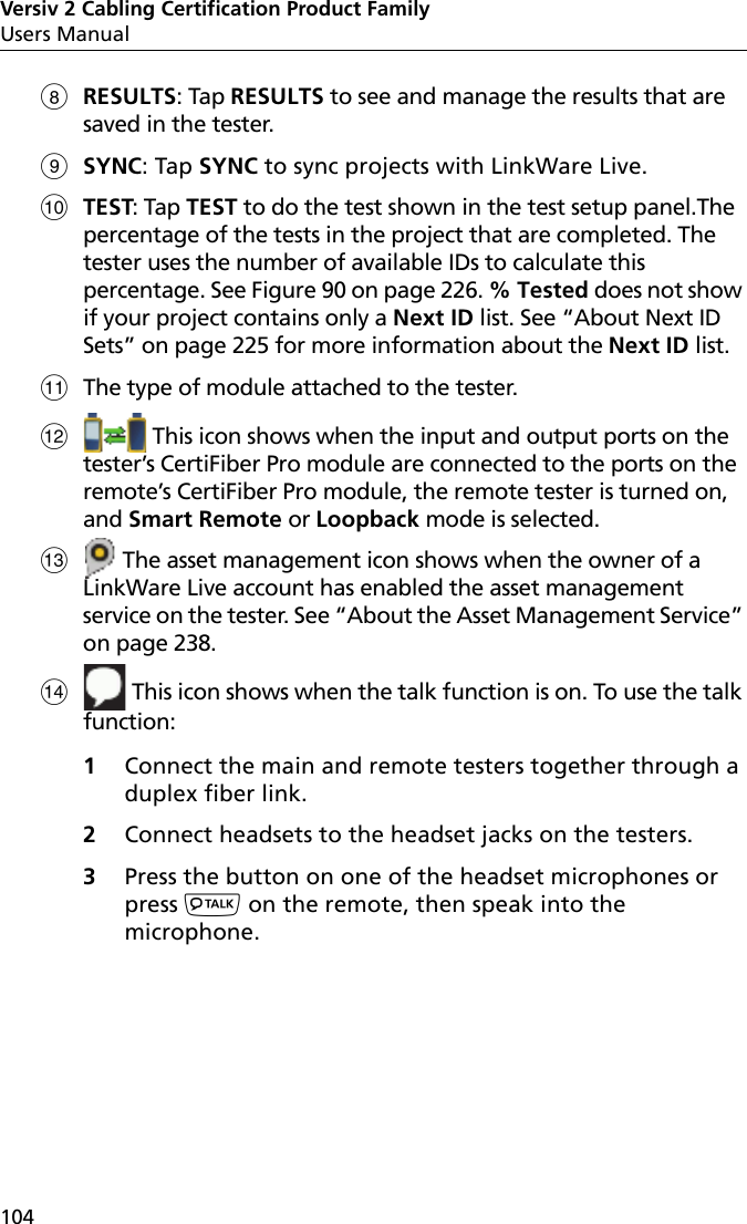 Versiv 2 Cabling Certification Product FamilyUsers Manual104RESULTS: Tap RESULTS to see and manage the results that are saved in the tester.SYNC: Tap SYNC to sync projects with LinkWare Live.TEST: Tap TEST to do the test shown in the test setup panel.The percentage of the tests in the project that are completed. The tester uses the number of available IDs to calculate this percentage. See Figure 90 on page 226. % Tested does not show if your project contains only a Next ID list. See “About Next ID Sets” on page 225 for more information about the Next ID list.The type of module attached to the tester. This icon shows when the input and output ports on the tester’s CertiFiber Pro module are connected to the ports on the remote’s CertiFiber Pro module, the remote tester is turned on, and Smart Remote or Loopback mode is selected. The asset management icon shows when the owner of a LinkWare Live account has enabled the asset management service on the tester. See “About the Asset Management Service” on page 238. This icon shows when the talk function is on. To use the talk function: 1Connect the main and remote testers together through a duplex fiber link.2Connect headsets to the headset jacks on the testers.3Press the button on one of the headset microphones or press  on the remote, then speak into the microphone. 