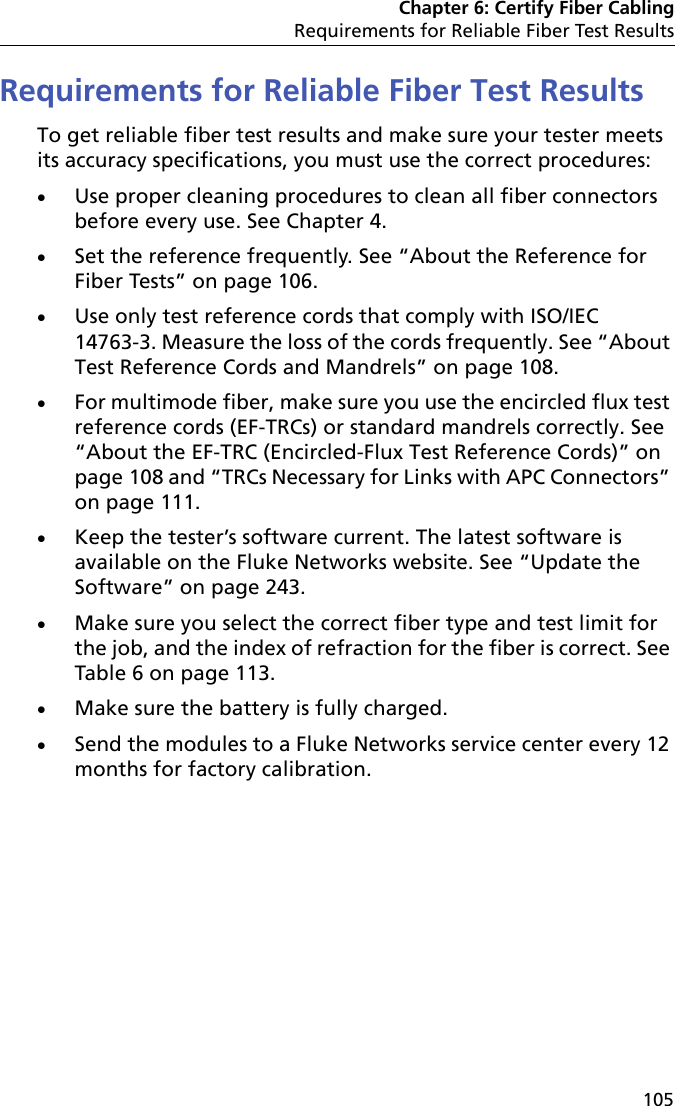 Chapter 6: Certify Fiber CablingRequirements for Reliable Fiber Test Results105Requirements for Reliable Fiber Test ResultsTo get reliable fiber test results and make sure your tester meets its accuracy specifications, you must use the correct procedures:Use proper cleaning procedures to clean all fiber connectors before every use. See Chapter 4.Set the reference frequently. See “About the Reference for Fiber Tests” on page 106.Use only test reference cords that comply with ISO/IEC 14763-3. Measure the loss of the cords frequently. See “About Test Reference Cords and Mandrels” on page 108.For multimode fiber, make sure you use the encircled flux test reference cords (EF-TRCs) or standard mandrels correctly. See “About the EF-TRC (Encircled-Flux Test Reference Cords)” on page 108 and “TRCs Necessary for Links with APC Connectors” on page 111.Keep the tester’s software current. The latest software is available on the Fluke Networks website. See “Update the Software” on page 243.Make sure you select the correct fiber type and test limit for the job, and the index of refraction for the fiber is correct. See Table 6 on page 113.Make sure the battery is fully charged.Send the modules to a Fluke Networks service center every 12 months for factory calibration.