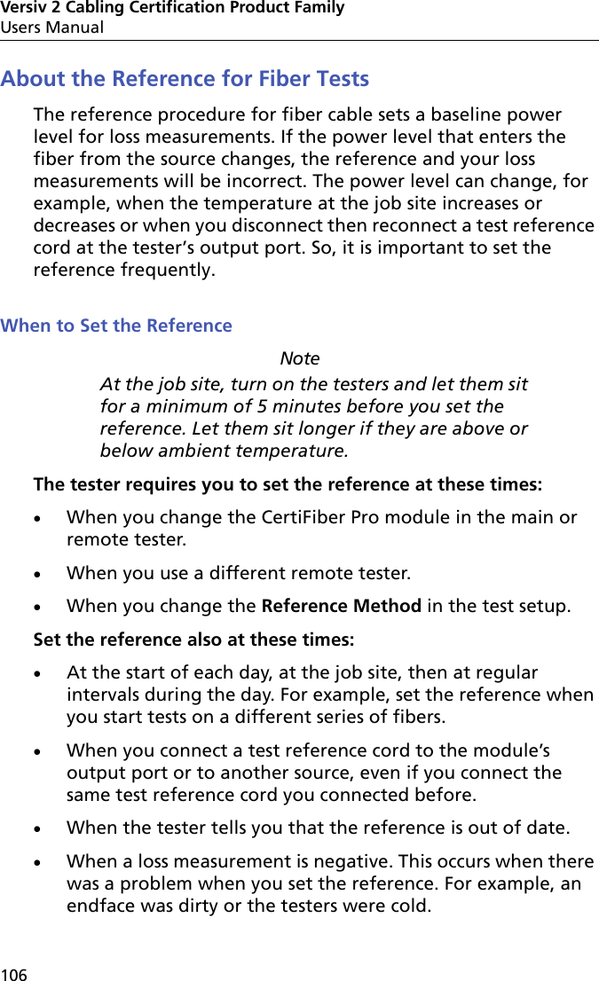 Versiv 2 Cabling Certification Product FamilyUsers Manual106About the Reference for Fiber TestsThe reference procedure for fiber cable sets a baseline power level for loss measurements. If the power level that enters the fiber from the source changes, the reference and your loss measurements will be incorrect. The power level can change, for example, when the temperature at the job site increases or decreases or when you disconnect then reconnect a test reference cord at the tester’s output port. So, it is important to set the reference frequently.When to Set the ReferenceNoteAt the job site, turn on the testers and let them sit for a minimum of 5 minutes before you set the reference. Let them sit longer if they are above or below ambient temperature.The tester requires you to set the reference at these times:When you change the CertiFiber Pro module in the main or remote tester.When you use a different remote tester.When you change the Reference Method in the test setup.Set the reference also at these times:At the start of each day, at the job site, then at regular intervals during the day. For example, set the reference when you start tests on a different series of fibers.When you connect a test reference cord to the module’s output port or to another source, even if you connect the same test reference cord you connected before.When the tester tells you that the reference is out of date.When a loss measurement is negative. This occurs when there was a problem when you set the reference. For example, an endface was dirty or the testers were cold. 