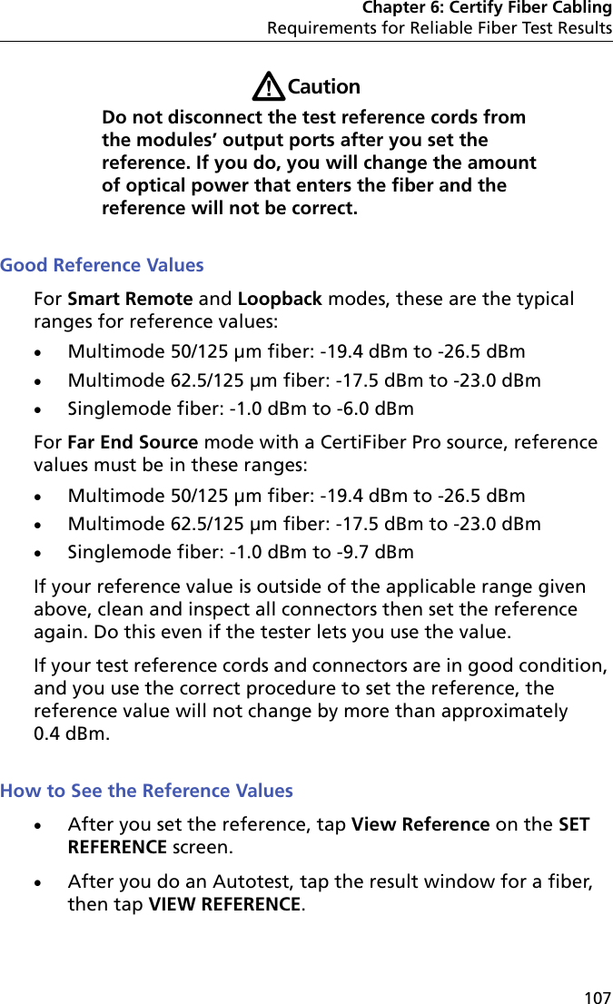 Chapter 6: Certify Fiber CablingRequirements for Reliable Fiber Test Results107WCautionDo not disconnect the test reference cords from the modules’ output ports after you set the reference. If you do, you will change the amount of optical power that enters the fiber and the reference will not be correct.Good Reference ValuesFor Smart Remote and Loopback modes, these are the typical ranges for reference values:Multimode 50/125 μm fiber: -19.4 dBm to -26.5 dBmMultimode 62.5/125 μm fiber: -17.5 dBm to -23.0 dBm Singlemode fiber: -1.0 dBm to -6.0 dBmFor Far End Source mode with a CertiFiber Pro source, reference values must be in these ranges:Multimode 50/125 μm fiber: -19.4 dBm to -26.5 dBmMultimode 62.5/125 μm fiber: -17.5 dBm to -23.0 dBm Singlemode fiber: -1.0 dBm to -9.7 dBmIf your reference value is outside of the applicable range given above, clean and inspect all connectors then set the reference again. Do this even if the tester lets you use the value.If your test reference cords and connectors are in good condition, and you use the correct procedure to set the reference, the reference value will not change by more than approximately 0.4 dBm.How to See the Reference ValuesAfter you set the reference, tap View Reference on the SET REFERENCE screen.After you do an Autotest, tap the result window for a fiber, then tap VIEW REFERENCE.