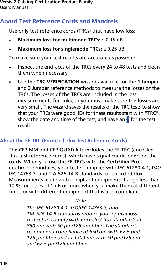 Versiv 2 Cabling Certification Product FamilyUsers Manual108About Test Reference Cords and MandrelsUse only test reference cords (TRCs) that have low loss:Maximum loss for multimode TRCs: 0.15 dBMaximum loss for singlemode TRCs: 0.25 dBTo make sure your test results are accurate as possible:Inspect the endfaces of the TRCs every 24 to 48 tests and clean them when necessary. Use the TRC VERIFICATION wizard available for the 1 Jumper and 3 Jumper reference methods to measure the losses of the TRCs. The losses of the TRCs are included in the loss measurements for links, so you must make sure the losses are very small. The wizard saves the results of the TRC tests to show that your TRCs were good. IDs for these results start with “TRC”, show the date and time of the test, and have an   for the test result.About the EF-TRC (Encircled-Flux Test Reference Cords) The CFP-MM and CFP-QUAD kits includes the EF-TRC (encircled flux test reference cords), which have signal conditioners on the cords. When you use the EF-TRCs with the CertiFiber Pro multimode modules, your tester complies with IEC 61280-4-1, ISO/IEC 14763-3, and TIA-526-14-B standards for encircled flux. Measurements made with compliant equipment change less than 10 % for losses of 1 dB or more when you make them at different times or with different equipment that is also compliant. Note The IEC 61280-4-1, ISO/IEC 14763-3, and TIA-526-14-B standards require your optical loss test set to comply with encircled flux standards at 850 nm with 50 µm/125 µm fiber. The standards recommend compliance at 850 nm with 62.5 µm/125 µm fiber and at 1300 nm with 50 µm/125 µm and 62.5 µm/125 µm fiber.