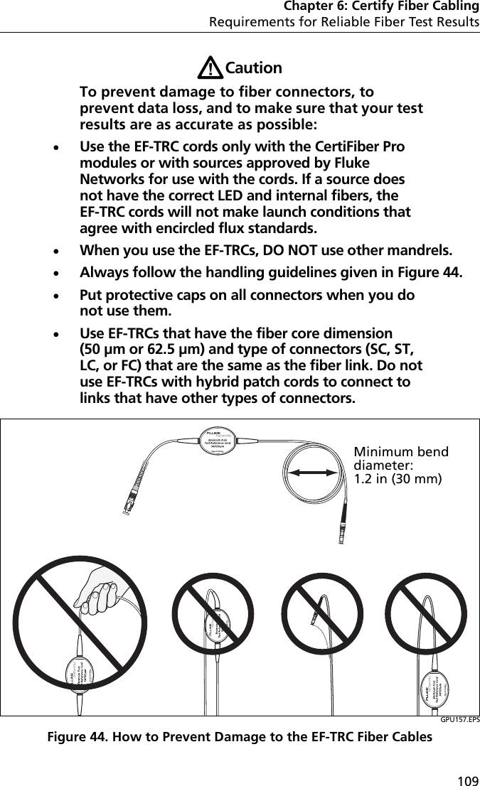 Chapter 6: Certify Fiber CablingRequirements for Reliable Fiber Test Results109WCautionTo prevent damage to fiber connectors, to prevent data loss, and to make sure that your test results are as accurate as possible:Use the EF-TRC cords only with the CertiFiber Pro modules or with sources approved by Fluke Networks for use with the cords. If a source does not have the correct LED and internal fibers, the EF-TRC cords will not make launch conditions that agree with encircled flux standards.When you use the EF-TRCs, DO NOT use other mandrels.Always follow the handling guidelines given in Figure 44.Put protective caps on all connectors when you do not use them.Use EF-TRCs that have the fiber core dimension (50 µm or 62.5 µm) and type of connectors (SC, ST, LC, or FC) that are the same as the fiber link. Do not use EF-TRCs with hybrid patch cords to connect to links that have other types of connectors.GPU157.EPSFigure 44. How to Prevent Damage to the EF-TRC Fiber CablesMinimum bend diameter:1.2 in (30 mm) 