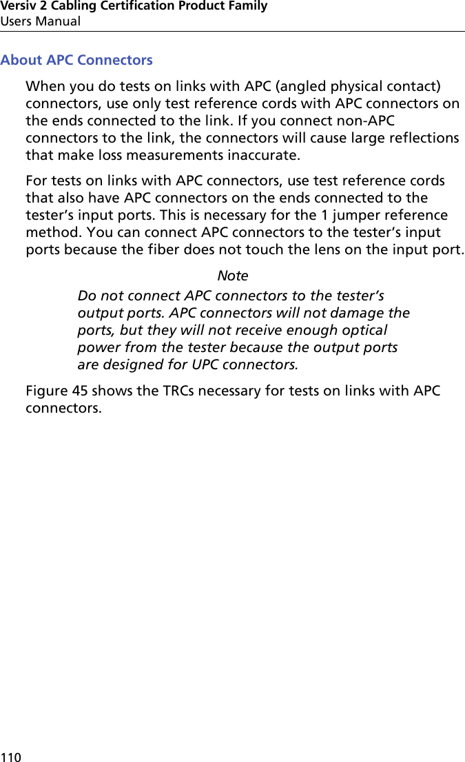 Versiv 2 Cabling Certification Product FamilyUsers Manual110About APC ConnectorsWhen you do tests on links with APC (angled physical contact) connectors, use only test reference cords with APC connectors on the ends connected to the link. If you connect non-APC connectors to the link, the connectors will cause large reflections that make loss measurements inaccurate. For tests on links with APC connectors, use test reference cords that also have APC connectors on the ends connected to the tester’s input ports. This is necessary for the 1 jumper reference method. You can connect APC connectors to the tester’s input ports because the fiber does not touch the lens on the input port.NoteDo not connect APC connectors to the tester’s output ports. APC connectors will not damage the ports, but they will not receive enough optical power from the tester because the output ports are designed for UPC connectors. Figure 45 shows the TRCs necessary for tests on links with APC connectors.