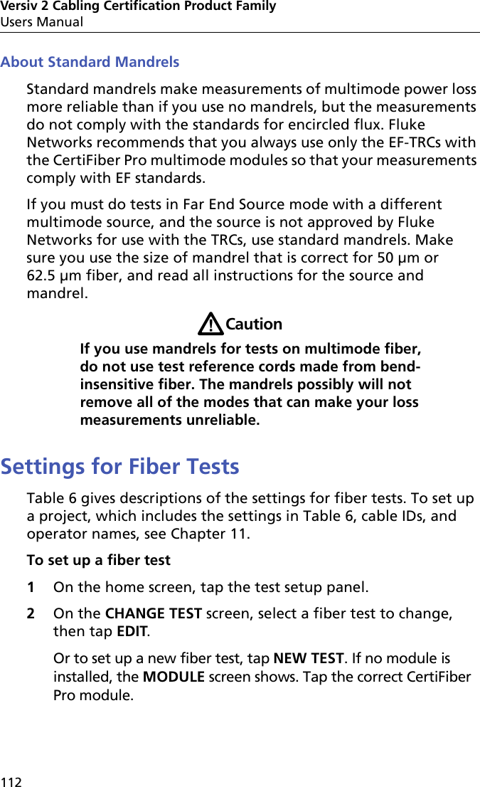 Versiv 2 Cabling Certification Product FamilyUsers Manual112About Standard MandrelsStandard mandrels make measurements of multimode power loss more reliable than if you use no mandrels, but the measurements do not comply with the standards for encircled flux. Fluke Networks recommends that you always use only the EF-TRCs with the CertiFiber Pro multimode modules so that your measurements comply with EF standards. If you must do tests in Far End Source mode with a different multimode source, and the source is not approved by Fluke Networks for use with the TRCs, use standard mandrels. Make sure you use the size of mandrel that is correct for 50 μm or 62.5 μm fiber, and read all instructions for the source and mandrel.WCautionIf you use mandrels for tests on multimode fiber, do not use test reference cords made from bend-insensitive fiber. The mandrels possibly will not remove all of the modes that can make your loss measurements unreliable.Settings for Fiber TestsTable 6 gives descriptions of the settings for fiber tests. To set up a project, which includes the settings in Table 6, cable IDs, and operator names, see Chapter 11.To set up a fiber test1On the home screen, tap the test setup panel.2On the CHANGE TEST screen, select a fiber test to change, then tap EDIT. Or to set up a new fiber test, tap NEW TEST. If no module is installed, the MODULE screen shows. Tap the correct CertiFiber Pro module.