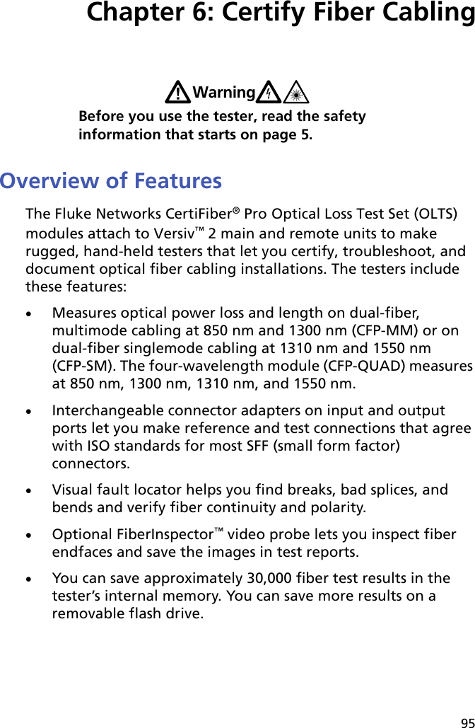 95Chapter 6: Certify Fiber CablingWWarningX*Before you use the tester, read the safety information that starts on page 5.Overview of FeaturesThe Fluke Networks CertiFiber® Pro Optical Loss Test Set (OLTS) modules attach to Versiv™ 2 main and remote units to make rugged, hand-held testers that let you certify, troubleshoot, and document optical fiber cabling installations. The testers include these features: Measures optical power loss and length on dual-fiber, multimode cabling at 850 nm and 1300 nm (CFP-MM) or on dual-fiber singlemode cabling at 1310 nm and 1550 nm (CFP-SM). The four-wavelength module (CFP-QUAD) measures at 850 nm, 1300 nm, 1310 nm, and 1550 nm.Interchangeable connector adapters on input and output ports let you make reference and test connections that agree with ISO standards for most SFF (small form factor) connectors.Visual fault locator helps you find breaks, bad splices, and bends and verify fiber continuity and polarity.Optional FiberInspector™ video probe lets you inspect fiber endfaces and save the images in test reports.You can save approximately 30,000 fiber test results in the tester’s internal memory. You can save more results on a removable flash drive. 