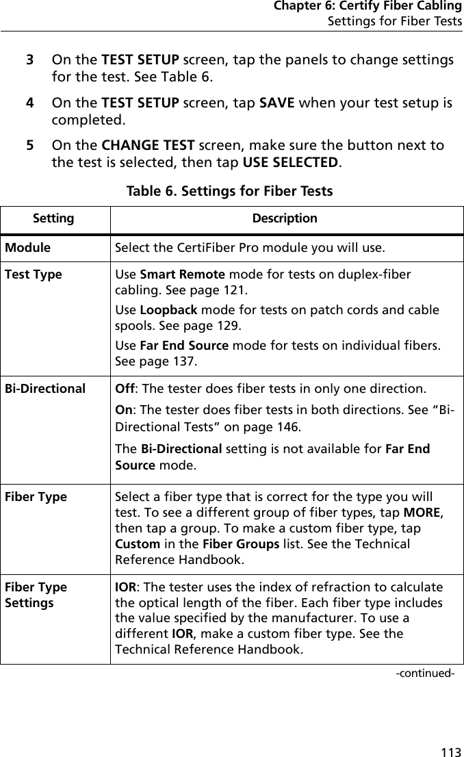 Chapter 6: Certify Fiber CablingSettings for Fiber Tests1133On the TEST SETUP screen, tap the panels to change settings for the test. See Table 6.4On the TEST SETUP screen, tap SAVE when your test setup is completed.5On the CHANGE TEST screen, make sure the button next to the test is selected, then tap USE SELECTED.Table 6. Settings for Fiber Tests Setting DescriptionModule Select the CertiFiber Pro module you will use.Test Type Use Smart Remote mode for tests on duplex-fiber cabling. See page 121.Use Loopback mode for tests on patch cords and cable spools. See page 129.Use Far End Source mode for tests on individual fibers. See page 137.Bi-Directional Off: The tester does fiber tests in only one direction.On: The tester does fiber tests in both directions. See “Bi-Directional Tests” on page 146.The Bi-Directional setting is not available for Far End Source mode.Fiber Type Select a fiber type that is correct for the type you will test. To see a different group of fiber types, tap MORE, then tap a group. To make a custom fiber type, tap Custom in the Fiber Groups list. See the Technical Reference Handbook.Fiber Type SettingsIOR: The tester uses the index of refraction to calculate the optical length of the fiber. Each fiber type includes the value specified by the manufacturer. To use a different IOR, make a custom fiber type. See the Technical Reference Handbook.-continued-