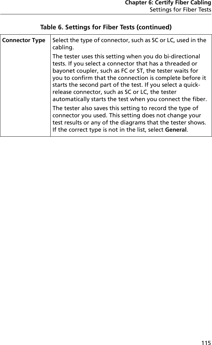 Chapter 6: Certify Fiber CablingSettings for Fiber Tests115Connector Type Select the type of connector, such as SC or LC, used in the cabling. The tester uses this setting when you do bi-directional tests. If you select a connector that has a threaded or bayonet coupler, such as FC or ST, the tester waits for you to confirm that the connection is complete before it starts the second part of the test. If you select a quick-release connector, such as SC or LC, the tester automatically starts the test when you connect the fiber.The tester also saves this setting to record the type of connector you used. This setting does not change your test results or any of the diagrams that the tester shows. If the correct type is not in the list, select General.Table 6. Settings for Fiber Tests (continued)