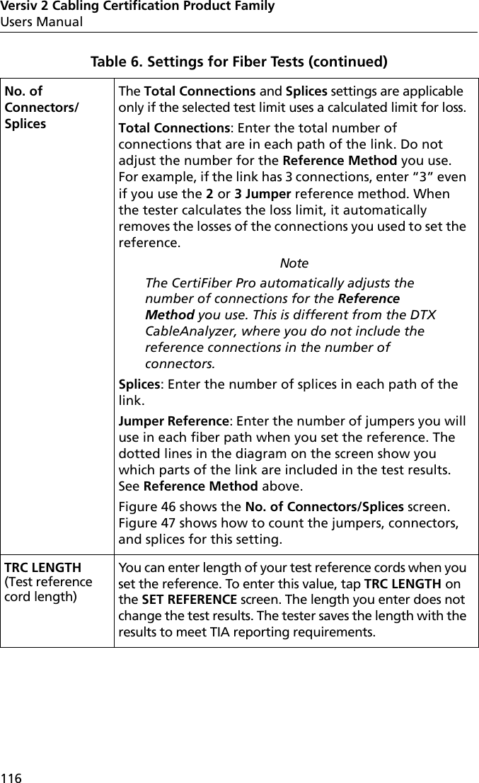 Versiv 2 Cabling Certification Product FamilyUsers Manual116No. of Connectors/SplicesThe Total Connections and Splices settings are applicable only if the selected test limit uses a calculated limit for loss.Total Connections: Enter the total number of connections that are in each path of the link. Do not adjust the number for the Reference Method you use. For example, if the link has 3 connections, enter “3” even if you use the 2 or 3 Jumper reference method. When the tester calculates the loss limit, it automatically removes the losses of the connections you used to set the reference.NoteThe CertiFiber Pro automatically adjusts the number of connections for the Reference Method you use. This is different from the DTX CableAnalyzer, where you do not include the reference connections in the number of connectors.Splices: Enter the number of splices in each path of the link.Jumper Reference: Enter the number of jumpers you will use in each fiber path when you set the reference. The dotted lines in the diagram on the screen show you which parts of the link are included in the test results. See Reference Method above.Figure 46 shows the No. of Connectors/Splices screen. Figure 47 shows how to count the jumpers, connectors, and splices for this setting. TRC LENGTH (Test reference cord length) You can enter length of your test reference cords when you set the reference. To enter this value, tap TRC LENGTH on the SET REFERENCE screen. The length you enter does not change the test results. The tester saves the length with the results to meet TIA reporting requirements.Table 6. Settings for Fiber Tests (continued)