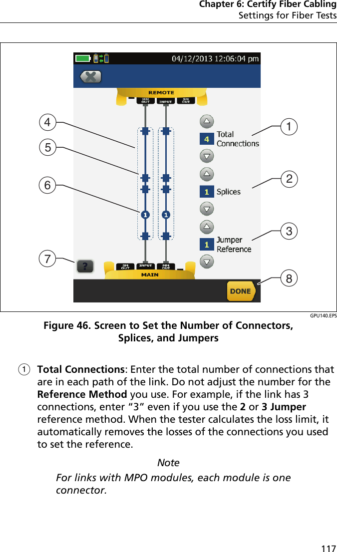 Chapter 6: Certify Fiber CablingSettings for Fiber Tests117GPU140.EPSFigure 46. Screen to Set the Number of Connectors, Splices, and JumpersTotal Connections: Enter the total number of connections that are in each path of the link. Do not adjust the number for the Reference Method you use. For example, if the link has 3 connections, enter “3” even if you use the 2 or 3 Jumper reference method. When the tester calculates the loss limit, it automatically removes the losses of the connections you used to set the reference.NoteFor links with MPO modules, each module is one connector.DACHGEBF