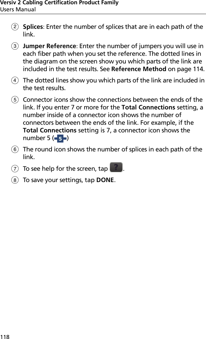 Versiv 2 Cabling Certification Product FamilyUsers Manual118Splices: Enter the number of splices that are in each path of the link.Jumper Reference: Enter the number of jumpers you will use in each fiber path when you set the reference. The dotted lines in the diagram on the screen show you which parts of the link are included in the test results. See Reference Method on page 114. The dotted lines show you which parts of the link are included in the test results. Connector icons show the connections between the ends of the link. If you enter 7 or more for the Total Connections setting, a number inside of a connector icon shows the number of connectors between the ends of the link. For example, if the Total Connections setting is 7, a connector icon shows the number 5 ( ) The round icon shows the number of splices in each path of the link.To see help for the screen, tap  .To save your settings, tap DONE.