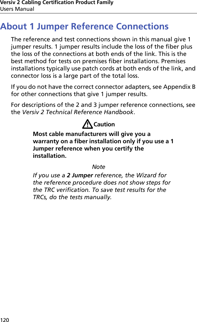 Versiv 2 Cabling Certification Product FamilyUsers Manual120About 1 Jumper Reference ConnectionsThe reference and test connections shown in this manual give 1 jumper results. 1 jumper results include the loss of the fiber plus the loss of the connections at both ends of the link. This is the best method for tests on premises fiber installations. Premises installations typically use patch cords at both ends of the link, and connector loss is a large part of the total loss.If you do not have the correct connector adapters, see Appendix B for other connections that give 1 jumper results.For descriptions of the 2 and 3 jumper reference connections, see the Versiv 2 Technical Reference Handbook.WCautionMost cable manufacturers will give you a warranty on a fiber installation only if you use a 1 Jumper reference when you certify the installation.NoteIf you use a 2 Jumper reference, the Wizard for the reference procedure does not show steps for the TRC verification. To save test results for the TRCs, do the tests manually.