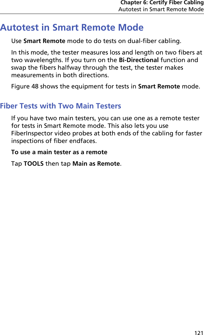 Chapter 6: Certify Fiber CablingAutotest in Smart Remote Mode121Autotest in Smart Remote Mode Use Smart Remote mode to do tests on dual-fiber cabling.In this mode, the tester measures loss and length on two fibers at two wavelengths. If you turn on the Bi-Directional function and swap the fibers halfway through the test, the tester makes measurements in both directions.Figure 48 shows the equipment for tests in Smart Remote mode.Fiber Tests with Two Main TestersIf you have two main testers, you can use one as a remote tester for tests in Smart Remote mode. This also lets you use FiberInspector video probes at both ends of the cabling for faster inspections of fiber endfaces.To use a main tester as a remoteTap TOOLS then tap Main as Remote.