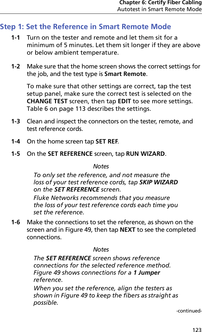 Chapter 6: Certify Fiber CablingAutotest in Smart Remote Mode123Step 1: Set the Reference in Smart Remote Mode1-1 Turn on the tester and remote and let them sit for a minimum of 5 minutes. Let them sit longer if they are above or below ambient temperature.1-2 Make sure that the home screen shows the correct settings for the job, and the test type is Smart Remote. To make sure that other settings are correct, tap the test setup panel, make sure the correct test is selected on the CHANGE TEST screen, then tap EDIT to see more settings. Table 6 on page 113 describes the settings.1-3 Clean and inspect the connectors on the tester, remote, and test reference cords.1-4 On the home screen tap SET REF.1-5 On the SET REFERENCE screen, tap RUN WIZARD. NotesTo only set the reference, and not measure the loss of your test reference cords, tap SKIP WIZARD on the SET REFERENCE screen.Fluke Networks recommends that you measure the loss of your test reference cords each time you set the reference.1-6 Make the connections to set the reference, as shown on the screen and in Figure 49, then tap NEXT to see the completed connections. NotesThe SET REFERENCE screen shows reference connections for the selected reference method. Figure 49 shows connections for a 1 Jumper reference.When you set the reference, align the testers as shown in Figure 49 to keep the fibers as straight as possible.-continued-