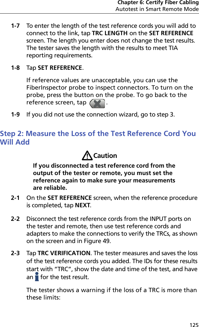 Chapter 6: Certify Fiber CablingAutotest in Smart Remote Mode1251-7 To enter the length of the test reference cords you will add to connect to the link, tap TRC LENGTH on the SET REFERENCE screen. The length you enter does not change the test results. The tester saves the length with the results to meet TIA reporting requirements.1-8 Tap SET REFERENCE. If reference values are unacceptable, you can use the FiberInspector probe to inspect connectors. To turn on the probe, press the button on the probe. To go back to the reference screen, tap  .1-9 If you did not use the connection wizard, go to step 3.Step 2: Measure the Loss of the Test Reference Cord You Will AddWCautionIf you disconnected a test reference cord from the output of the tester or remote, you must set the reference again to make sure your measurements are reliable.2-1 On the SET REFERENCE screen, when the reference procedure is completed, tap NEXT.2-2 Disconnect the test reference cords from the INPUT ports on the tester and remote, then use test reference cords and adapters to make the connections to verify the TRCs, as shown on the screen and in Figure 49.2-3 Tap TRC VERIFICATION. The tester measures and saves the loss of the test reference cords you added. The IDs for these results start with “TRC”, show the date and time of the test, and have an   for the test result.The tester shows a warning if the loss of a TRC is more than these limits: