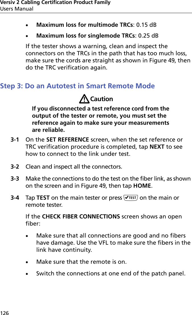 Versiv 2 Cabling Certification Product FamilyUsers Manual126Maximum loss for multimode TRCs: 0.15 dBMaximum loss for singlemode TRCs: 0.25 dBIf the tester shows a warning, clean and inspect the connectors on the TRCs in the path that has too much loss, make sure the cords are straight as shown in Figure 49, then do the TRC verification again.Step 3: Do an Autotest in Smart Remote ModeWCautionIf you disconnected a test reference cord from the output of the tester or remote, you must set the reference again to make sure your measurements are reliable.3-1 On the SET REFERENCE screen, when the set reference or TRC verification procedure is completed, tap NEXT to see how to connect to the link under test.3-2 Clean and inspect all the connectors.3-3 Make the connections to do the test on the fiber link, as shown on the screen and in Figure 49, then tap HOME.3-4 Tap TEST on the main tester or press  on the main or remote tester.If the CHECK FIBER CONNECTIONS screen shows an open fiber:Make sure that all connections are good and no fibers have damage. Use the VFL to make sure the fibers in the link have continuity.Make sure that the remote is on. Switch the connections at one end of the patch panel.