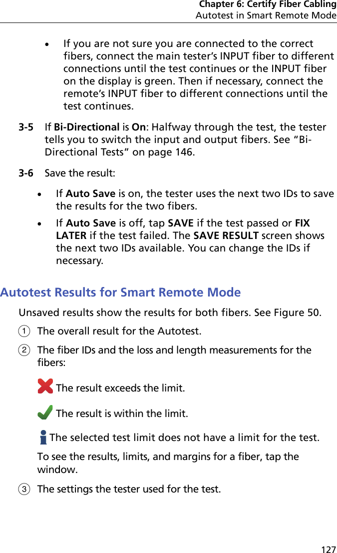 Chapter 6: Certify Fiber CablingAutotest in Smart Remote Mode127If you are not sure you are connected to the correct fibers, connect the main tester’s INPUT fiber to different connections until the test continues or the INPUT fiber on the display is green. Then if necessary, connect the remote’s INPUT fiber to different connections until the test continues.3-5 If Bi-Directional is On: Halfway through the test, the tester tells you to switch the input and output fibers. See “Bi-Directional Tests” on page 146.3-6 Save the result:If Auto Save is on, the tester uses the next two IDs to save the results for the two fibers. If Auto Save is off, tap SAVE if the test passed or FIX LATER if the test failed. The SAVE RESULT screen shows the next two IDs available. You can change the IDs if necessary.Autotest Results for Smart Remote ModeUnsaved results show the results for both fibers. See Figure 50.The overall result for the Autotest. The fiber IDs and the loss and length measurements for the fibers: The result exceeds the limit. The result is within the limit.   The selected test limit does not have a limit for the test.To see the results, limits, and margins for a fiber, tap the window.The settings the tester used for the test.