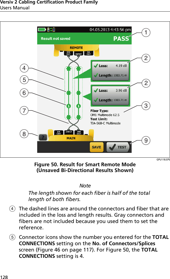 Versiv 2 Cabling Certification Product FamilyUsers Manual128GPU118.EPSFigure 50. Result for Smart Remote Mode (Unsaved Bi-Directional Results Shown)NoteThe length shown for each fiber is half of the total length of both fibers.The dashed lines are around the connectors and fiber that are included in the loss and length results. Gray connectors and fibers are not included because you used them to set the reference. Connector icons show the number you entered for the TOTAL CONNECTIONS setting on the No. of Connectors/Splices screen (Figure 46 on page 117). For Figure 50, the TOTAL CONNECTIONS setting is 4.DABCIHEBFG