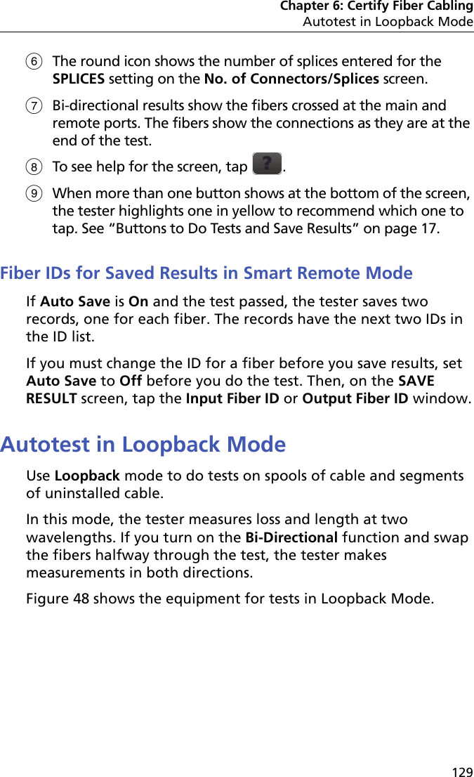 Chapter 6: Certify Fiber CablingAutotest in Loopback Mode129The round icon shows the number of splices entered for the SPLICES setting on the No. of Connectors/Splices screen.Bi-directional results show the fibers crossed at the main and remote ports. The fibers show the connections as they are at the end of the test.To see help for the screen, tap  .When more than one button shows at the bottom of the screen, the tester highlights one in yellow to recommend which one to tap. See “Buttons to Do Tests and Save Results” on page 17.Fiber IDs for Saved Results in Smart Remote ModeIf Auto Save is On and the test passed, the tester saves two records, one for each fiber. The records have the next two IDs in the ID list.If you must change the ID for a fiber before you save results, set Auto Save to Off before you do the test. Then, on the SAVE RESULT screen, tap the Input Fiber ID or Output Fiber ID window.Autotest in Loopback ModeUse Loopback mode to do tests on spools of cable and segments of uninstalled cable.In this mode, the tester measures loss and length at two wavelengths. If you turn on the Bi-Directional function and swap the fibers halfway through the test, the tester makes measurements in both directions.Figure 48 shows the equipment for tests in Loopback Mode.