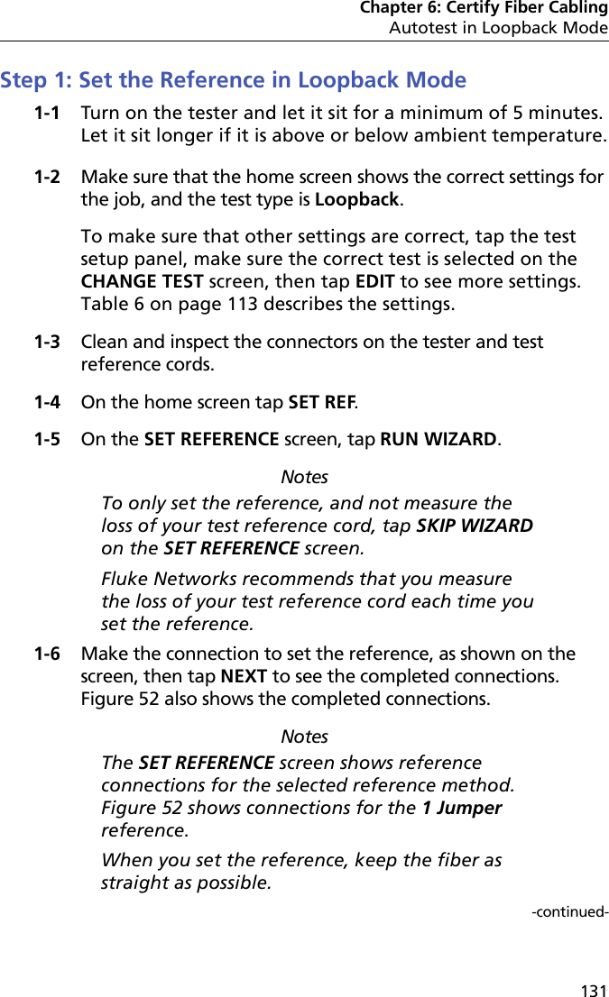 Chapter 6: Certify Fiber CablingAutotest in Loopback Mode131Step 1: Set the Reference in Loopback Mode1-1 Turn on the tester and let it sit for a minimum of 5 minutes. Let it sit longer if it is above or below ambient temperature.1-2 Make sure that the home screen shows the correct settings for the job, and the test type is Loopback. To make sure that other settings are correct, tap the test setup panel, make sure the correct test is selected on the CHANGE TEST screen, then tap EDIT to see more settings. Table 6 on page 113 describes the settings.1-3 Clean and inspect the connectors on the tester and test reference cords.1-4 On the home screen tap SET REF.1-5 On the SET REFERENCE screen, tap RUN WIZARD. NotesTo only set the reference, and not measure the loss of your test reference cord, tap SKIP WIZARD on the SET REFERENCE screen.Fluke Networks recommends that you measure the loss of your test reference cord each time you set the reference.1-6 Make the connection to set the reference, as shown on the screen, then tap NEXT to see the completed connections. Figure 52 also shows the completed connections.NotesThe SET REFERENCE screen shows reference connections for the selected reference method. Figure 52 shows connections for the 1 Jumper reference.When you set the reference, keep the fiber as straight as possible.-continued-