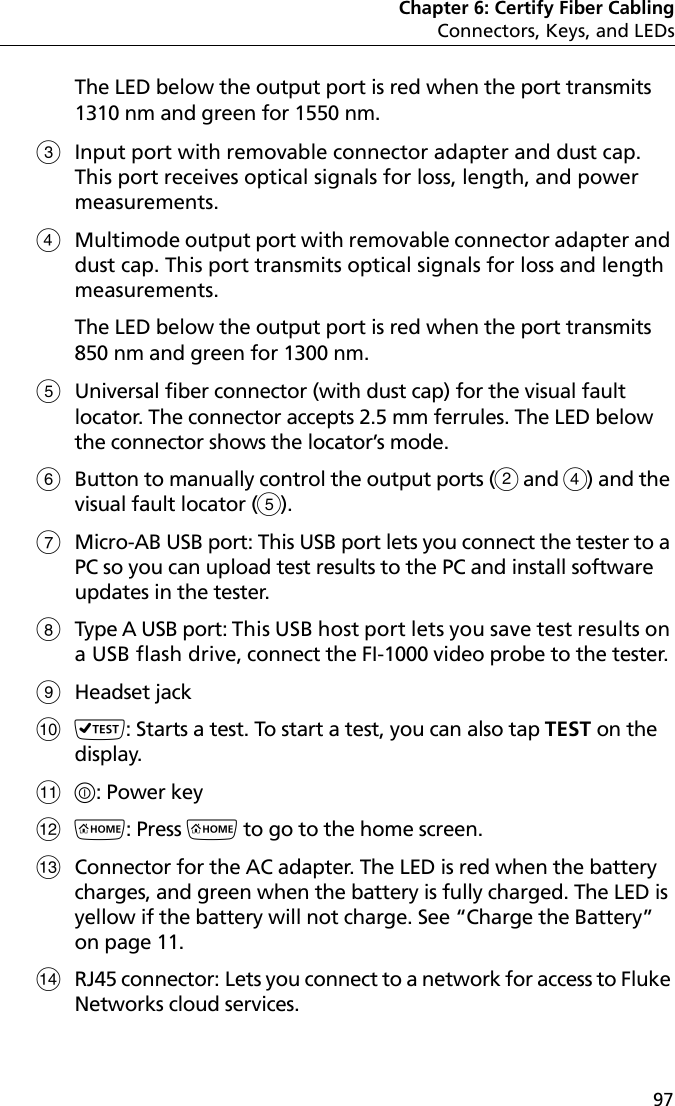 Chapter 6: Certify Fiber CablingConnectors, Keys, and LEDs97The LED below the output port is red when the port transmits 1310 nm and green for 1550 nm. Input port with removable connector adapter and dust cap. This port receives optical signals for loss, length, and power measurements. Multimode output port with removable connector adapter and dust cap. This port transmits optical signals for loss and length measurements. The LED below the output port is red when the port transmits 850 nm and green for 1300 nm. Universal fiber connector (with dust cap) for the visual fault locator. The connector accepts 2.5 mm ferrules. The LED below the connector shows the locator’s mode.Button to manually control the output ports ( and ) and the visual fault locator (). Micro-AB USB port: This USB port lets you connect the tester to a PC so you can upload test results to the PC and install software updates in the tester.Type A USB port: This USB host port lets you save test results on a USB flash drive, connect the FI-1000 video probe to the tester.Headset jack: Starts a test. To start a test, you can also tap TEST on the display. : Power key: Press  to go to the home screen.Connector for the AC adapter. The LED is red when the battery charges, and green when the battery is fully charged. The LED is yellow if the battery will not charge. See “Charge the Battery” on page 11.RJ45 connector: Lets you connect to a network for access to Fluke Networks cloud services.