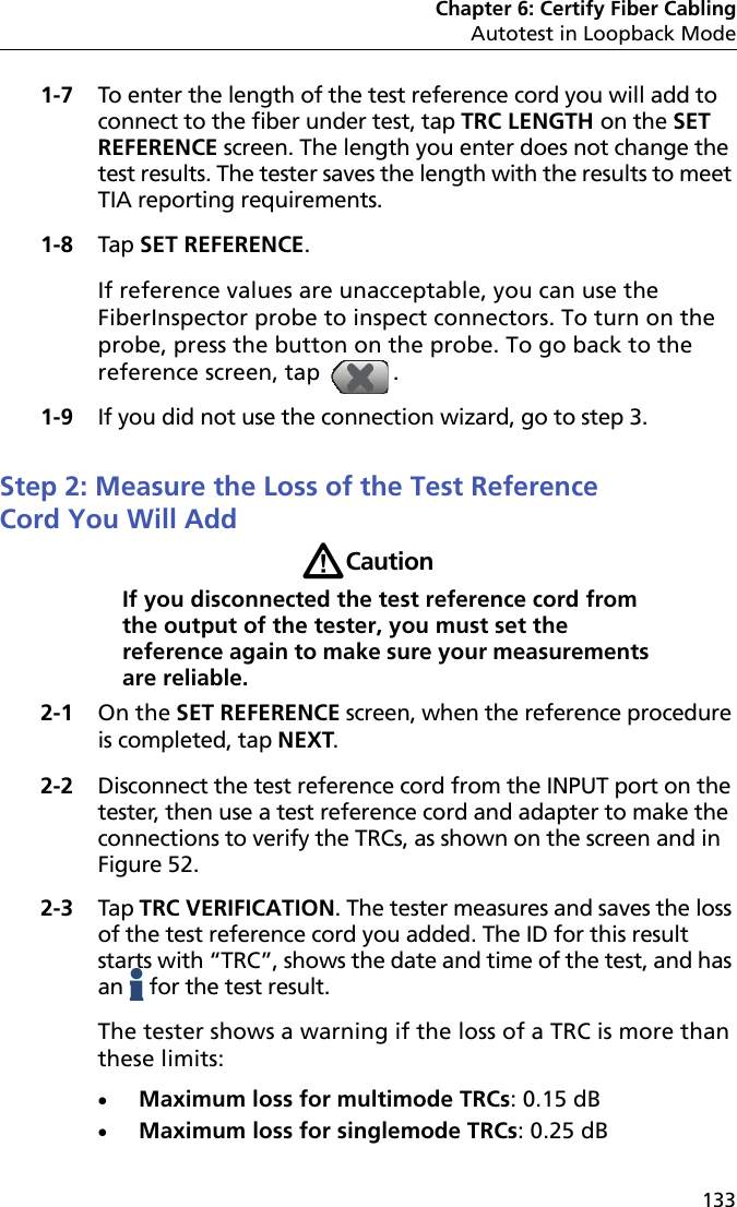 Chapter 6: Certify Fiber CablingAutotest in Loopback Mode1331-7 To enter the length of the test reference cord you will add to connect to the fiber under test, tap TRC LENGTH on the SET REFERENCE screen. The length you enter does not change the test results. The tester saves the length with the results to meet TIA reporting requirements.1-8 Tap SET REFERENCE.If reference values are unacceptable, you can use the FiberInspector probe to inspect connectors. To turn on the probe, press the button on the probe. To go back to the reference screen, tap  .1-9 If you did not use the connection wizard, go to step 3.Step 2: Measure the Loss of the Test Reference Cord You Will AddWCautionIf you disconnected the test reference cord from the output of the tester, you must set the reference again to make sure your measurements are reliable.2-1 On the SET REFERENCE screen, when the reference procedure is completed, tap NEXT.2-2 Disconnect the test reference cord from the INPUT port on the tester, then use a test reference cord and adapter to make the connections to verify the TRCs, as shown on the screen and in Figure 52.2-3 Tap TRC VERIFICATION. The tester measures and saves the loss of the test reference cord you added. The ID for this result starts with “TRC”, shows the date and time of the test, and has an   for the test result.The tester shows a warning if the loss of a TRC is more than these limits:Maximum loss for multimode TRCs: 0.15 dBMaximum loss for singlemode TRCs: 0.25 dB