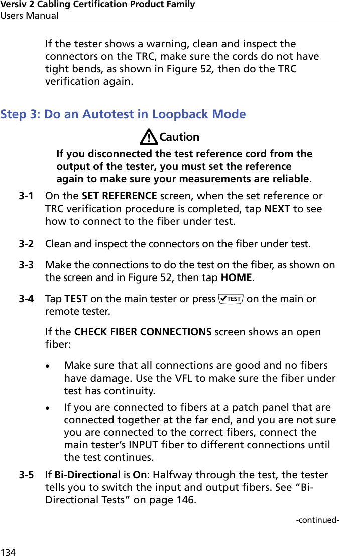 Versiv 2 Cabling Certification Product FamilyUsers Manual134If the tester shows a warning, clean and inspect the connectors on the TRC, make sure the cords do not have tight bends, as shown in Figure 52, then do the TRC verification again.Step 3: Do an Autotest in Loopback ModeWCautionIf you disconnected the test reference cord from the output of the tester, you must set the reference again to make sure your measurements are reliable.3-1 On the SET REFERENCE screen, when the set reference or TRC verification procedure is completed, tap NEXT to see how to connect to the fiber under test.3-2 Clean and inspect the connectors on the fiber under test.3-3 Make the connections to do the test on the fiber, as shown on the screen and in Figure 52, then tap HOME.3-4 Tap TEST on the main tester or press  on the main or remote tester.If the CHECK FIBER CONNECTIONS screen shows an open fiber:Make sure that all connections are good and no fibers have damage. Use the VFL to make sure the fiber under test has continuity.If you are connected to fibers at a patch panel that are connected together at the far end, and you are not sure you are connected to the correct fibers, connect the main tester’s INPUT fiber to different connections until the test continues.3-5 If Bi-Directional is On: Halfway through the test, the tester tells you to switch the input and output fibers. See “Bi-Directional Tests” on page 146.-continued-