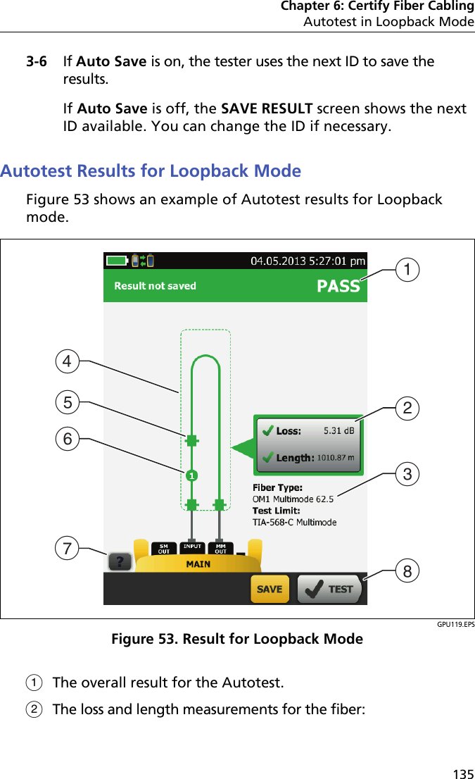 Chapter 6: Certify Fiber CablingAutotest in Loopback Mode1353-6 If Auto Save is on, the tester uses the next ID to save the results. If Auto Save is off, the SAVE RESULT screen shows the next ID available. You can change the ID if necessary.Autotest Results for Loopback ModeFigure 53 shows an example of Autotest results for Loopback mode.GPU119.EPSFigure 53. Result for Loopback ModeThe overall result for the Autotest. The loss and length measurements for the fiber:DGEFABCH