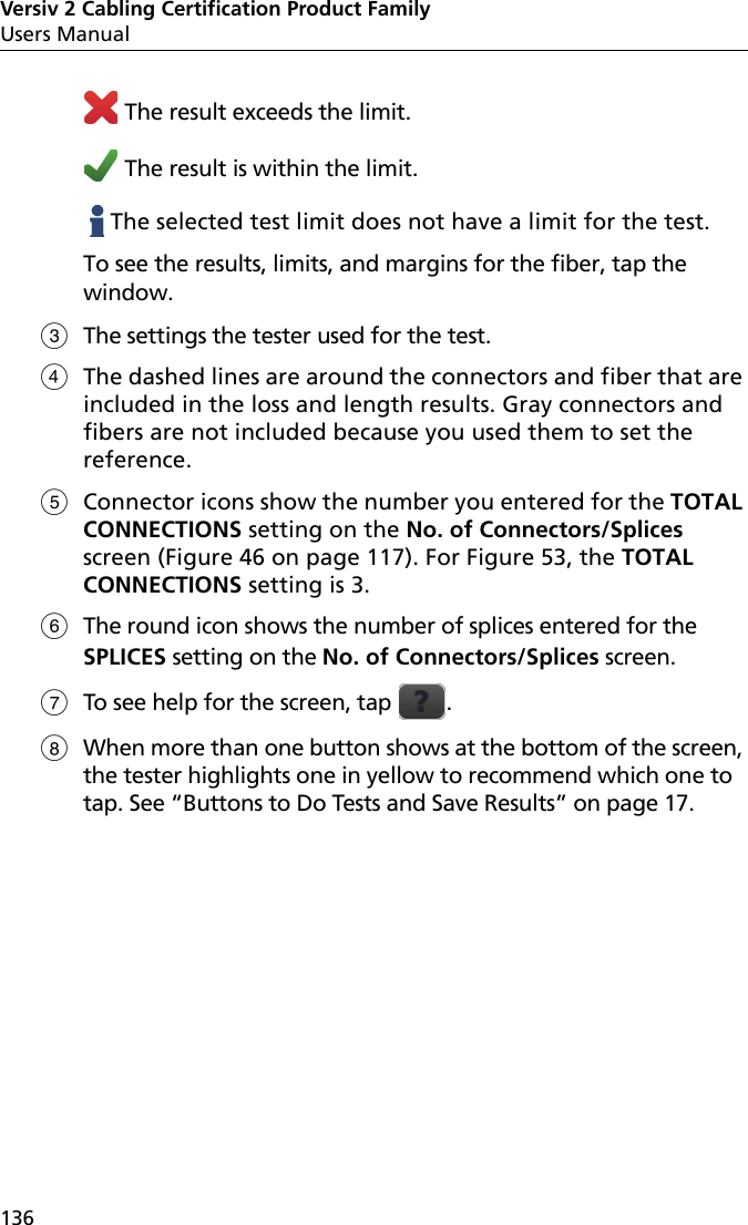 Versiv 2 Cabling Certification Product FamilyUsers Manual136 The result exceeds the limit. The result is within the limit.   The selected test limit does not have a limit for the test.To see the results, limits, and margins for the fiber, tap the window.The settings the tester used for the test.The dashed lines are around the connectors and fiber that are included in the loss and length results. Gray connectors and fibers are not included because you used them to set the reference. Connector icons show the number you entered for the TOTAL CONNECTIONS setting on the No. of Connectors/Splices screen (Figure 46 on page 117). For Figure 53, the TOTAL CONNECTIONS setting is 3.The round icon shows the number of splices entered for the SPLICES setting on the No. of Connectors/Splices screen.To see help for the screen, tap  .When more than one button shows at the bottom of the screen, the tester highlights one in yellow to recommend which one to tap. See “Buttons to Do Tests and Save Results” on page 17.