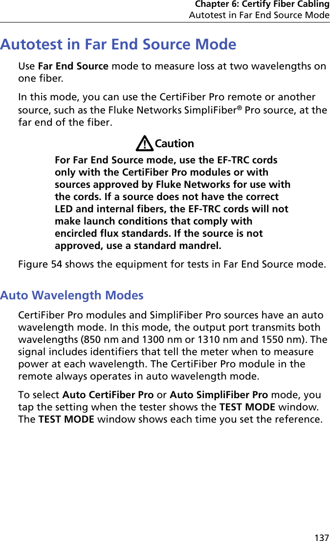 Chapter 6: Certify Fiber CablingAutotest in Far End Source Mode137Autotest in Far End Source ModeUse Far End Source mode to measure loss at two wavelengths on one fiber. In this mode, you can use the CertiFiber Pro remote or another source, such as the Fluke Networks SimpliFiber® Pro source, at the far end of the fiber. WCautionFor Far End Source mode, use the EF-TRC cords only with the CertiFiber Pro modules or with sources approved by Fluke Networks for use with the cords. If a source does not have the correct LED and internal fibers, the EF-TRC cords will not make launch conditions that comply with encircled flux standards. If the source is not approved, use a standard mandrel.Figure 54 shows the equipment for tests in Far End Source mode.Auto Wavelength ModesCertiFiber Pro modules and SimpliFiber Pro sources have an auto wavelength mode. In this mode, the output port transmits both wavelengths (850 nm and 1300 nm or 1310 nm and 1550 nm). The signal includes identifiers that tell the meter when to measure power at each wavelength. The CertiFiber Pro module in the remote always operates in auto wavelength mode. To select Auto CertiFiber Pro or Auto SimpliFiber Pro mode, you tap the setting when the tester shows the TEST MODE window. The TEST MODE window shows each time you set the reference.