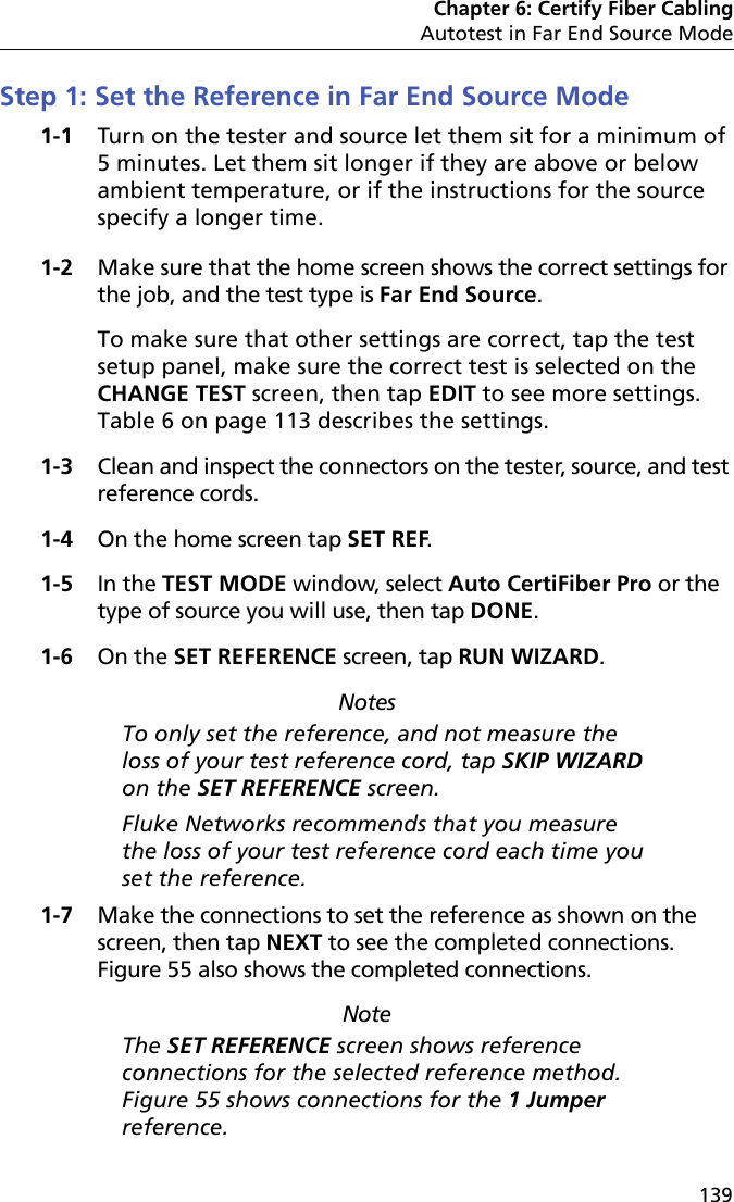 Chapter 6: Certify Fiber CablingAutotest in Far End Source Mode139Step 1: Set the Reference in Far End Source Mode1-1 Turn on the tester and source let them sit for a minimum of 5 minutes. Let them sit longer if they are above or below ambient temperature, or if the instructions for the source specify a longer time.1-2 Make sure that the home screen shows the correct settings for the job, and the test type is Far End Source.To make sure that other settings are correct, tap the test setup panel, make sure the correct test is selected on the CHANGE TEST screen, then tap EDIT to see more settings. Table 6 on page 113 describes the settings.1-3 Clean and inspect the connectors on the tester, source, and test reference cords.1-4 On the home screen tap SET REF.1-5 In the TEST MODE window, select Auto CertiFiber Pro or the type of source you will use, then tap DONE.1-6 On the SET REFERENCE screen, tap RUN WIZARD. NotesTo only set the reference, and not measure the loss of your test reference cord, tap SKIP WIZARD on the SET REFERENCE screen.Fluke Networks recommends that you measure the loss of your test reference cord each time you set the reference.1-7 Make the connections to set the reference as shown on the screen, then tap NEXT to see the completed connections. Figure 55 also shows the completed connections.NoteThe SET REFERENCE screen shows reference connections for the selected reference method. Figure 55 shows connections for the 1 Jumper reference.