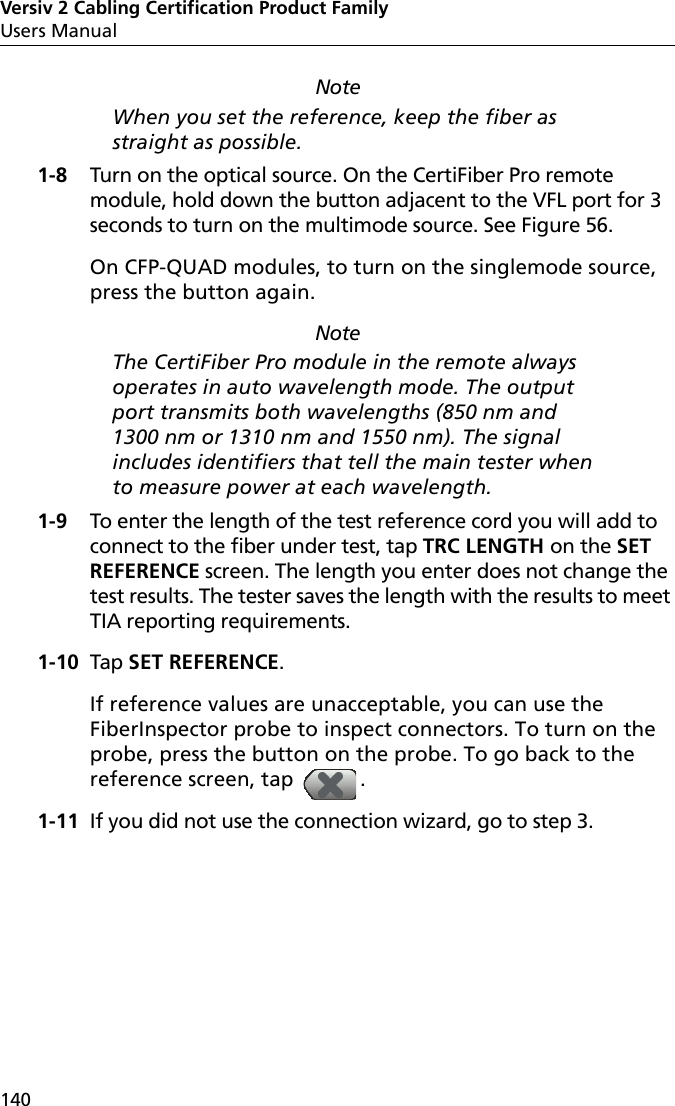 Versiv 2 Cabling Certification Product FamilyUsers Manual140NoteWhen you set the reference, keep the fiber as straight as possible.1-8 Turn on the optical source. On the CertiFiber Pro remote module, hold down the button adjacent to the VFL port for 3 seconds to turn on the multimode source. See Figure 56.On CFP-QUAD modules, to turn on the singlemode source, press the button again.NoteThe CertiFiber Pro module in the remote always operates in auto wavelength mode. The output port transmits both wavelengths (850 nm and 1300 nm or 1310 nm and 1550 nm). The signal includes identifiers that tell the main tester when to measure power at each wavelength. 1-9 To enter the length of the test reference cord you will add to connect to the fiber under test, tap TRC LENGTH on the SET REFERENCE screen. The length you enter does not change the test results. The tester saves the length with the results to meet TIA reporting requirements.1-10 Tap SET REFERENCE.If reference values are unacceptable, you can use the FiberInspector probe to inspect connectors. To turn on the probe, press the button on the probe. To go back to the reference screen, tap  .1-11 If you did not use the connection wizard, go to step 3.