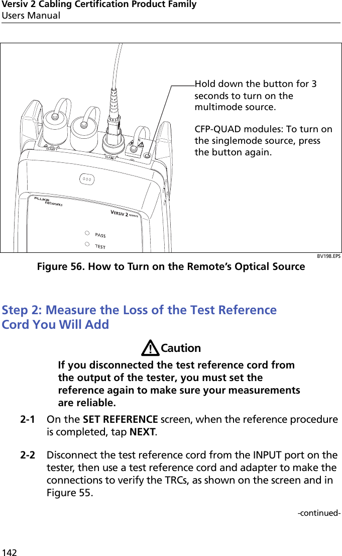 Versiv 2 Cabling Certification Product FamilyUsers Manual142BV198.EPSFigure 56. How to Turn on the Remote’s Optical SourceStep 2: Measure the Loss of the Test Reference Cord You Will Add WCautionIf you disconnected the test reference cord from the output of the tester, you must set the reference again to make sure your measurements are reliable.2-1 On the SET REFERENCE screen, when the reference procedure is completed, tap NEXT.2-2 Disconnect the test reference cord from the INPUT port on the tester, then use a test reference cord and adapter to make the connections to verify the TRCs, as shown on the screen and in Figure 55.-continued-Hold down the button for 3 seconds to turn on the multimode source.CFP-QUAD modules: To turn on the singlemode source, press the button again.