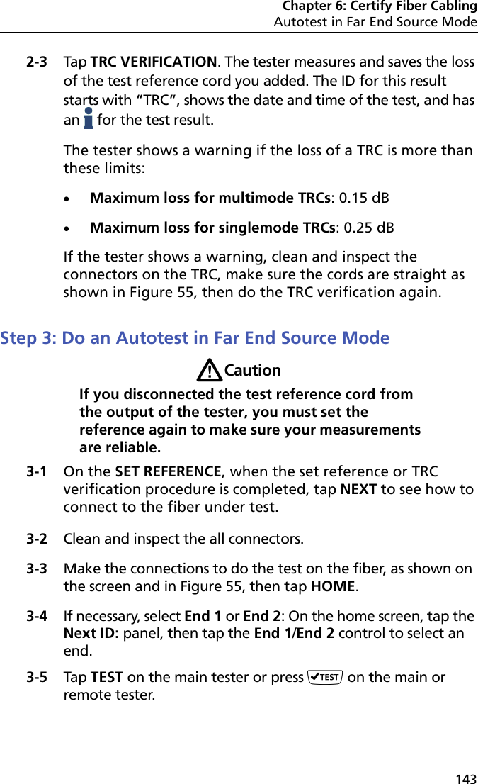 Chapter 6: Certify Fiber CablingAutotest in Far End Source Mode1432-3 Tap TRC VERIFICATION. The tester measures and saves the loss of the test reference cord you added. The ID for this result starts with “TRC”, shows the date and time of the test, and has an   for the test result.The tester shows a warning if the loss of a TRC is more than these limits:Maximum loss for multimode TRCs: 0.15 dBMaximum loss for singlemode TRCs: 0.25 dBIf the tester shows a warning, clean and inspect the connectors on the TRC, make sure the cords are straight as shown in Figure 55, then do the TRC verification again.Step 3: Do an Autotest in Far End Source ModeWCautionIf you disconnected the test reference cord from the output of the tester, you must set the reference again to make sure your measurements are reliable.3-1 On the SET REFERENCE, when the set reference or TRC verification procedure is completed, tap NEXT to see how to connect to the fiber under test.3-2 Clean and inspect the all connectors.3-3 Make the connections to do the test on the fiber, as shown on the screen and in Figure 55, then tap HOME.3-4 If necessary, select End 1 or End 2: On the home screen, tap the Next ID: panel, then tap the End 1/End 2 control to select an end.3-5 Tap TEST on the main tester or press  on the main or remote tester.