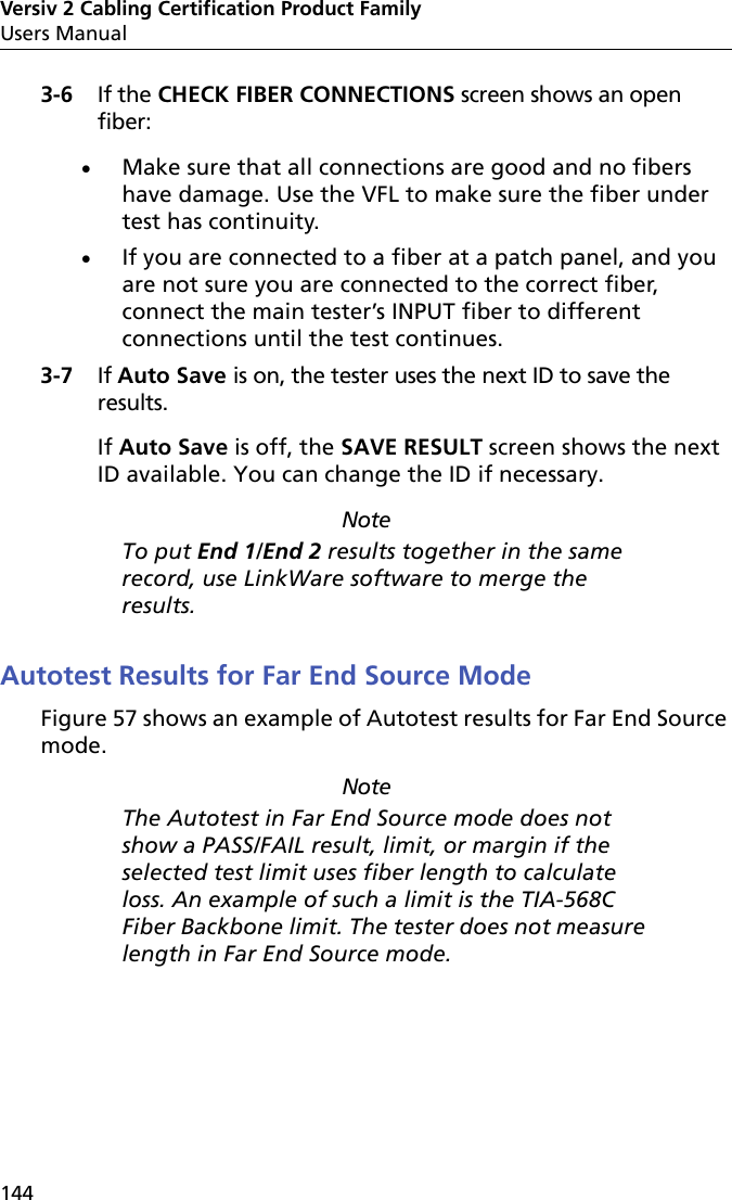 Versiv 2 Cabling Certification Product FamilyUsers Manual1443-6 If the CHECK FIBER CONNECTIONS screen shows an open fiber:Make sure that all connections are good and no fibers have damage. Use the VFL to make sure the fiber under test has continuity.If you are connected to a fiber at a patch panel, and you are not sure you are connected to the correct fiber, connect the main tester’s INPUT fiber to different connections until the test continues.3-7 If Auto Save is on, the tester uses the next ID to save the results. If Auto Save is off, the SAVE RESULT screen shows the next ID available. You can change the ID if necessary.NoteTo put End 1/End 2 results together in the same record, use LinkWare software to merge the results.Autotest Results for Far End Source ModeFigure 57 shows an example of Autotest results for Far End Source mode.NoteThe Autotest in Far End Source mode does not show a PASS/FAIL result, limit, or margin if the selected test limit uses fiber length to calculate loss. An example of such a limit is the TIA-568C Fiber Backbone limit. The tester does not measure length in Far End Source mode. 