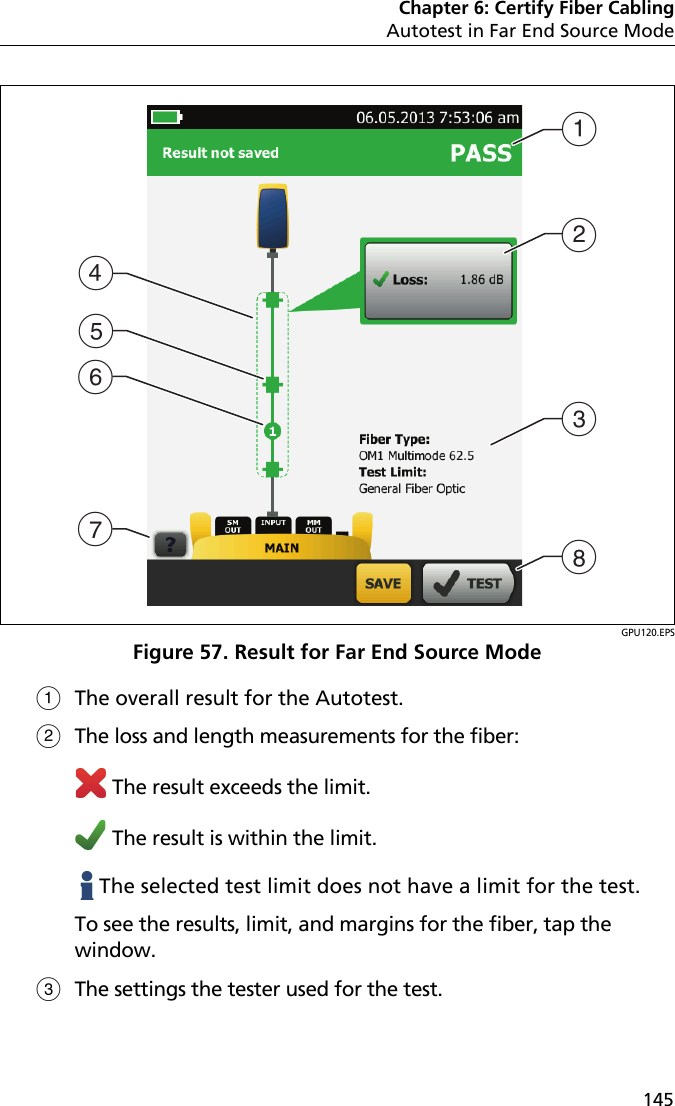 Chapter 6: Certify Fiber CablingAutotest in Far End Source Mode145GPU120.EPSFigure 57. Result for Far End Source ModeThe overall result for the Autotest.The loss and length measurements for the fiber: The result exceeds the limit. The result is within the limit.   The selected test limit does not have a limit for the test.To see the results, limit, and margins for the fiber, tap the window.The settings the tester used for the test.DGEFABCH