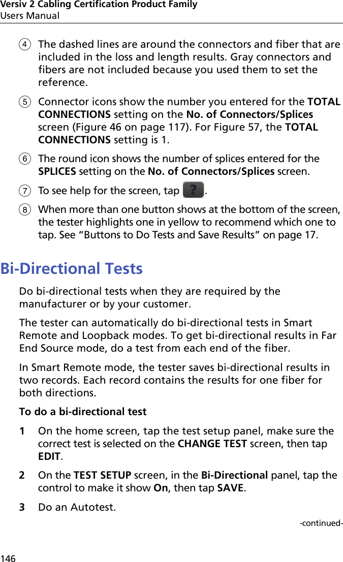 Versiv 2 Cabling Certification Product FamilyUsers Manual146The dashed lines are around the connectors and fiber that are included in the loss and length results. Gray connectors and fibers are not included because you used them to set the reference. Connector icons show the number you entered for the TOTAL CONNECTIONS setting on the No. of Connectors/Splices screen (Figure 46 on page 117). For Figure 57, the TOTAL CONNECTIONS setting is 1.The round icon shows the number of splices entered for the SPLICES setting on the No. of Connectors/Splices screen.To see help for the screen, tap  .When more than one button shows at the bottom of the screen, the tester highlights one in yellow to recommend which one to tap. See “Buttons to Do Tests and Save Results” on page 17.Bi-Directional TestsDo bi-directional tests when they are required by the manufacturer or by your customer.The tester can automatically do bi-directional tests in Smart Remote and Loopback modes. To get bi-directional results in Far End Source mode, do a test from each end of the fiber.In Smart Remote mode, the tester saves bi-directional results in two records. Each record contains the results for one fiber for both directions.To do a bi-directional test1On the home screen, tap the test setup panel, make sure the correct test is selected on the CHANGE TEST screen, then tap EDIT.2On the TEST SETUP screen, in the Bi-Directional panel, tap the control to make it show On, then tap SAVE.3Do an Autotest. -continued-