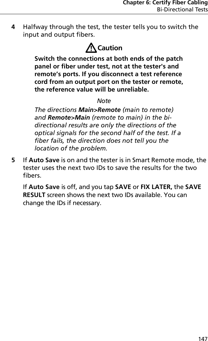 Chapter 6: Certify Fiber CablingBi-Directional Tests1474Halfway through the test, the tester tells you to switch the input and output fibers. WCaution Switch the connections at both ends of the patch panel or fiber under test, not at the tester&apos;s and remote’s ports. If you disconnect a test reference cord from an output port on the tester or remote, the reference value will be unreliable. NoteThe directions Main&gt;Remote (main to remote) and Remote&gt;Main (remote to main) in the bi-directional results are only the directions of the optical signals for the second half of the test. If a fiber fails, the direction does not tell you the location of the problem.5If Auto Save is on and the tester is in Smart Remote mode, the tester uses the next two IDs to save the results for the two fibers. If Auto Save is off, and you tap SAVE or FIX LATER, the SAVE RESULT screen shows the next two IDs available. You can change the IDs if necessary.