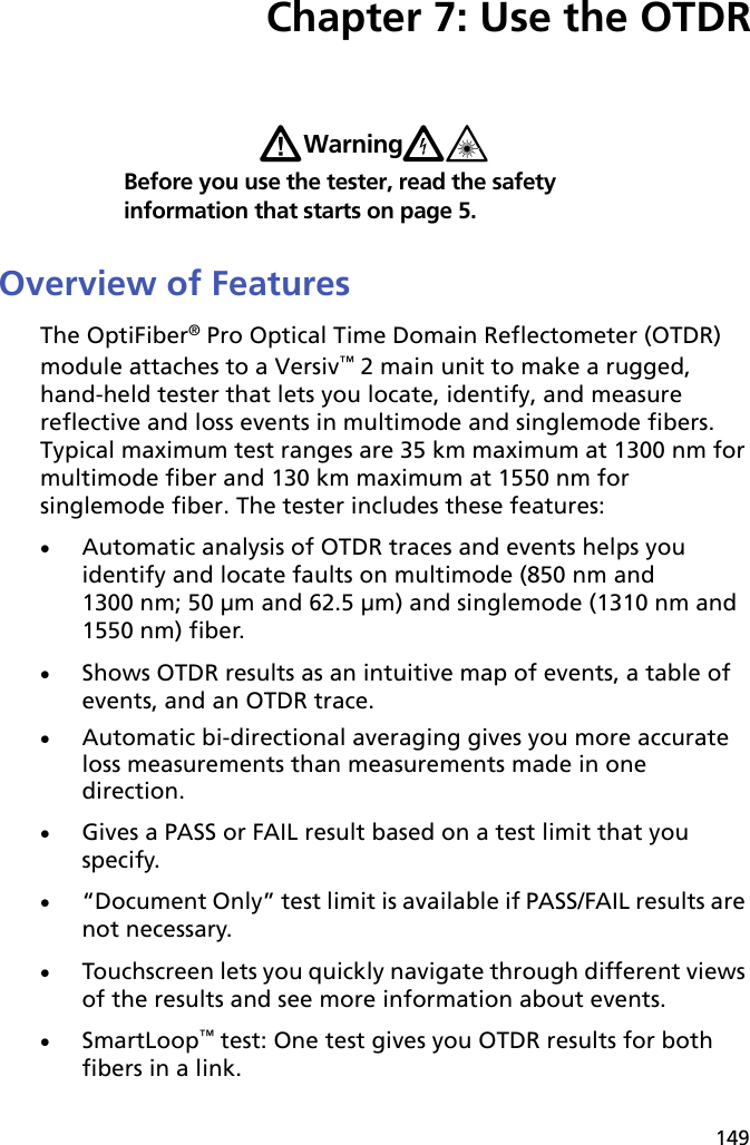 149Chapter 7: Use the OTDRWWarningX*Before you use the tester, read the safety information that starts on page 5.Overview of FeaturesThe OptiFiber® Pro Optical Time Domain Reflectometer (OTDR) module attaches to a Versiv™ 2 main unit to make a rugged, hand-held tester that lets you locate, identify, and measure reflective and loss events in multimode and singlemode fibers. Typical maximum test ranges are 35 km maximum at 1300 nm for multimode fiber and 130 km maximum at 1550 nm for singlemode fiber. The tester includes these features:Automatic analysis of OTDR traces and events helps you identify and locate faults on multimode (850 nm and 1300 nm; 50 μm and 62.5 μm) and singlemode (1310 nm and 1550 nm) fiber.Shows OTDR results as an intuitive map of events, a table of events, and an OTDR trace. Automatic bi-directional averaging gives you more accurate loss measurements than measurements made in one direction.Gives a PASS or FAIL result based on a test limit that you specify.“Document Only” test limit is available if PASS/FAIL results are not necessary.Touchscreen lets you quickly navigate through different views of the results and see more information about events.SmartLoop™ test: One test gives you OTDR results for both fibers in a link. 