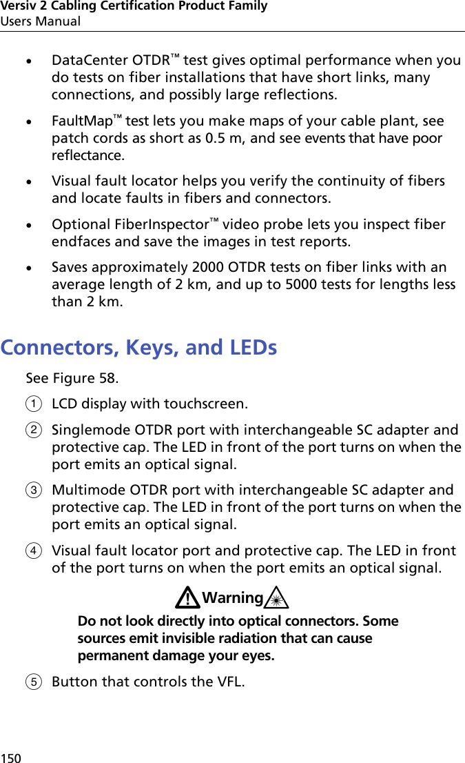 Versiv 2 Cabling Certification Product FamilyUsers Manual150DataCenter OTDR™ test gives optimal performance when you do tests on fiber installations that have short links, many connections, and possibly large reflections.FaultMap™ test lets you make maps of your cable plant, see patch cords as short as 0.5 m, and see events that have poor reflectance.Visual fault locator helps you verify the continuity of fibers and locate faults in fibers and connectors.Optional FiberInspector™ video probe lets you inspect fiber endfaces and save the images in test reports.Saves approximately 2000 OTDR tests on fiber links with an average length of 2 km, and up to 5000 tests for lengths less than 2 km. Connectors, Keys, and LEDsSee Figure 58. LCD display with touchscreen.Singlemode OTDR port with interchangeable SC adapter and protective cap. The LED in front of the port turns on when the port emits an optical signal.Multimode OTDR port with interchangeable SC adapter and protective cap. The LED in front of the port turns on when the port emits an optical signal.Visual fault locator port and protective cap. The LED in front of the port turns on when the port emits an optical signal.WWarning*Do not look directly into optical connectors. Some sources emit invisible radiation that can cause permanent damage your eyes.Button that controls the VFL.