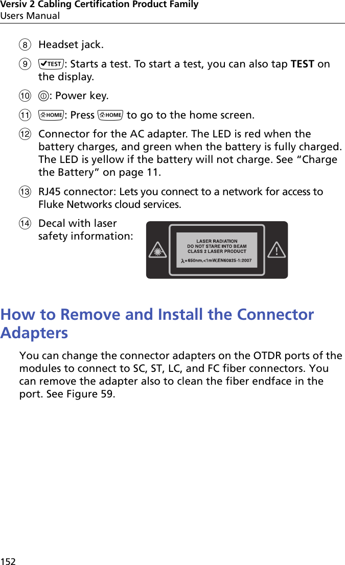 Versiv 2 Cabling Certification Product FamilyUsers Manual152Headset jack.: Starts a test. To start a test, you can also tap TEST on the display.: Power key.: Press  to go to the home screen.Connector for the AC adapter. The LED is red when the battery charges, and green when the battery is fully charged. The LED is yellow if the battery will not charge. See “Charge the Battery” on page 11.RJ45 connector: Lets you connect to a network for access to Fluke Networks cloud services.Decal with lasersafety information:  How to Remove and Install the Connector AdaptersYou can change the connector adapters on the OTDR ports of the modules to connect to SC, ST, LC, and FC fiber connectors. You can remove the adapter also to clean the fiber endface in the port. See Figure 59. 