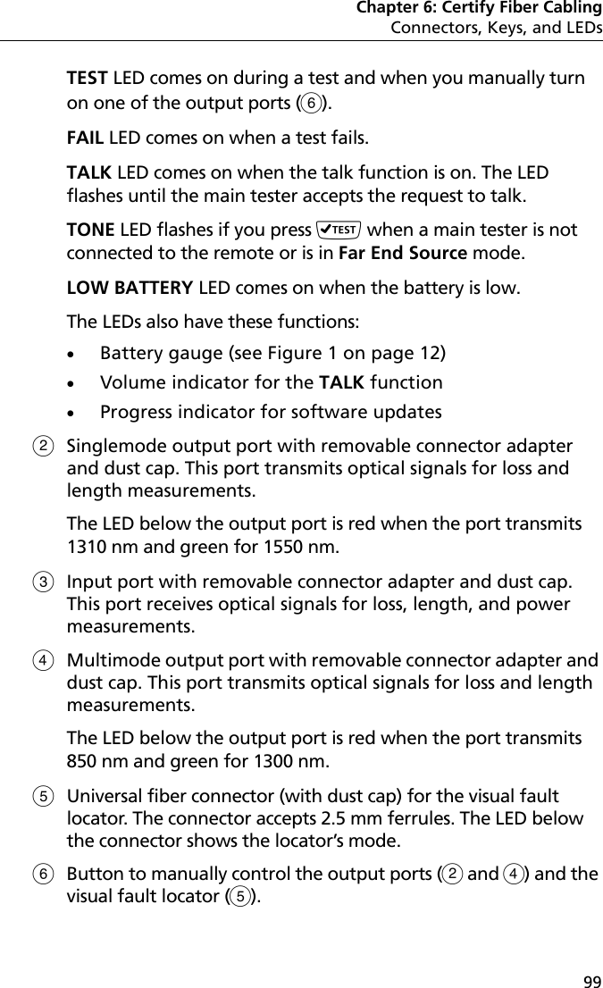 Chapter 6: Certify Fiber CablingConnectors, Keys, and LEDs99TEST LED comes on during a test and when you manually turn on one of the output ports ().FAIL LED comes on when a test fails.TALK LED comes on when the talk function is on. The LED flashes until the main tester accepts the request to talk. TONE LED flashes if you press  when a main tester is not connected to the remote or is in Far End Source mode.LOW BATTERY LED comes on when the battery is low. The LEDs also have these functions: Battery gauge (see Figure 1 on page 12)Volume indicator for the TALK functionProgress indicator for software updatesSinglemode output port with removable connector adapter and dust cap. This port transmits optical signals for loss and length measurements. The LED below the output port is red when the port transmits 1310 nm and green for 1550 nm. Input port with removable connector adapter and dust cap. This port receives optical signals for loss, length, and power measurements. Multimode output port with removable connector adapter and dust cap. This port transmits optical signals for loss and length measurements. The LED below the output port is red when the port transmits 850 nm and green for 1300 nm. Universal fiber connector (with dust cap) for the visual fault locator. The connector accepts 2.5 mm ferrules. The LED below the connector shows the locator’s mode.Button to manually control the output ports ( and ) and the visual fault locator ().