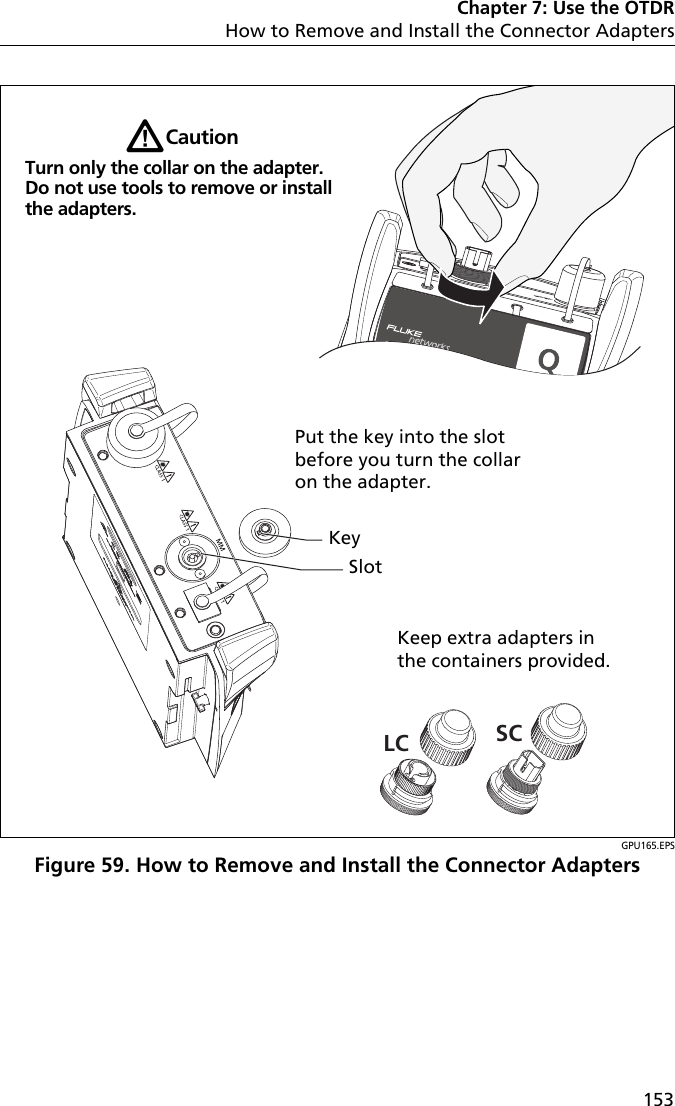 Chapter 7: Use the OTDRHow to Remove and Install the Connector Adapters153GPU165.EPSFigure 59. How to Remove and Install the Connector AdaptersLC SCKeep extra adapters in the containers provided.WCautionTurn only the collar on the adapter. Do not use tools to remove or install the adapters.KeySlotPut the key into the slot before you turn the collar on the adapter.