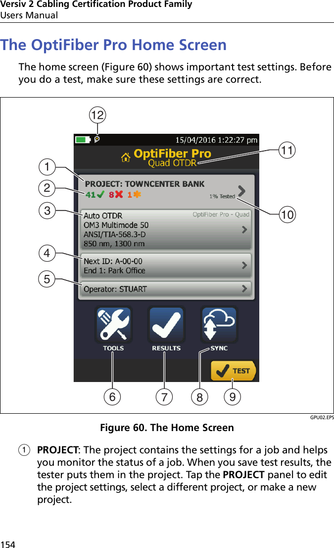 Versiv 2 Cabling Certification Product FamilyUsers Manual154The OptiFiber Pro Home ScreenThe home screen (Figure 60) shows important test settings. Before you do a test, make sure these settings are correct. GPU02.EPSFigure 60. The Home ScreenPROJECT: The project contains the settings for a job and helps you monitor the status of a job. When you save test results, the tester puts them in the project. Tap the PROJECT panel to edit the project settings, select a different project, or make a new project. LFG HADBEJICK