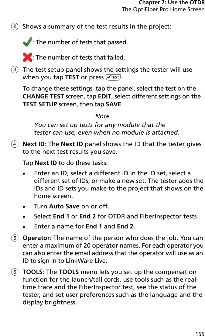 Chapter 7: Use the OTDRThe OptiFiber Pro Home Screen155Shows a summary of the test results in the project: : The number of tests that passed.: The number of tests that failed.The test setup panel shows the settings the tester will use when you tap TEST or press .To change these settings, tap the panel, select the test on the CHANGE TEST screen, tap EDIT, select different settings on the TEST SETUP screen, then tap SAVE.NoteYou can set up tests for any module that the tester can use, even when no module is attached.Next ID: The Next ID panel shows the ID that the tester gives to the next test results you save. Tap Next ID to do these tasks:Enter an ID, select a different ID in the ID set, select a different set of IDs, or make a new set. The tester adds the IDs and ID sets you make to the project that shows on the home screen.Turn Auto Save on or off.Select End 1 or End 2 for OTDR and FiberInspector tests.Enter a name for End 1 and End 2.Operator: The name of the person who does the job. You can enter a maximum of 20 operator names. For each operator you can also enter the email address that the operator will use as an ID to sign in to LinkWare Live.TOOLS: The TOOLS menu lets you set up the compensation function for the launch/tail cords, use tools such as the real-time trace and the FiberInspector test, see the status of the tester, and set user preferences such as the language and the display brightness. 